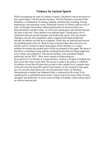 Violence In Ancient Sports
While investigating my topic of violence in sports, I decided to start at the basics of
how sports began, with the ancient olympics. The first Olympics consisted of the;
Penthalon, a combination of running, jumping, and throwing; wrestling; boxing;
pankraction; and equestrian events. Somewhat consists of violence and not a lot of
rules. In Olympia, Greecethese athletes performed to to showcase their own
physical features and their talent. As well as pre outing peace and serenity between
the cities in the area. These athletes were admired upon. I found quite a lot of
similarities between ancient olympics and modern day sports. First, the ancient
Olympics were the first competitive sports competed and largely publicized.
Second, the athletes are held up to a pedestal. Third, they are admired and honored
for anything positive they do. Back in times of ancient times they may have not
had the issue of violence in sports being taken off the field but it is a major
problem for modern day people and it will be investigated in this paper. My thesis is
that there is something wrong with the coaching because kids are being taught how
to be violent, not competitive. The ancient olympics were considered largely
publicized, but the 2012... Show more content on Helpwriting.net ...
In an article by Live Science it is discussed how violence is all apart of football and
that is how they shine on the field. The excuse is made in the article, it s difficult
for athletes to turn that off when they go back to their regular lives A popular topic
in the past years has been NFL players and violence. In my research it came upon
me of a case that starts before any sort of professional career. In Wayland,
Massachusetts a football star Nathaniel Fujiti is sentenced to life at age 20 for
murdering his ex girlfriend Lauren Astley. Lauren went to his house where he beat,
strangled, and slashed her. It waves some red flags if footballs violent culture had to
do with an innocent girls
 