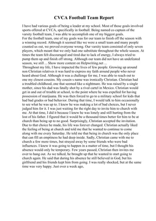 CVCA Football Team Report
I have had various goals of being a leader at my school. Most of those goals involved
sports offered at CVCA, specifically in football. Being named co captain of the
varsity football team, I was able to accomplish one of my biggest goals.
For the football team, one of my goals was for our team to finish off the season with
a winning record. Although it seemed like we were a small team and many people
counted us out, we proved everyone wrong. Our varsity team consisted of only seven
players, which meant that we only had one substitute throughout the whole season. At
times the team felt discouraged and tired due to lack of energy, I always tried to
pump them up and finish off strong. Although our team did not have an undefeated
season, we still ... Show more content on Helpwriting.net ...
Throughout my life, I have impacted the lives of few people. Growing up around
non Christian relatives it was hard to express my faith around people who never
heard about God. Although it was a challenge for me, I was able to reach out to
one my closest cousins. My cousin s name was ironically Christian. Christian had
a troubled childhood, one that seemed like a nightmare. He was raised by a single
mother, since his dad was fatally shot by a rival cartel in Mexico. Christian would
get in and out of trouble at school, to the point where he was expelled for having
possession of marijuana. He was then forced to go to a military school for kids that
had bad grades or bad behavior. During that time, I would talk to him occasionally
to see what he was up to. I knew he was making a lot of bad choices, but I never
judged him for it. I was just waiting for the right day to invite him to church with
me. At that time, I did it because I knew he was lonely and still hurting from the
lost of his father. I figured that it would be a thousand times better for him to be at
church than being up to no good. Surprisingly, Christian accepted the invitation.
Due to that choice he made, his life was forever changed. Christian actually liked
the feeling of being at church and told me that he wanted to continue to come
along with me every Saturday. He told me that being in church was the only place
that can fill an emptiness he had deep inside. Sadly, Christian came with me to
church a few more times, but strayed away by some friends who were bad
influences. I knew it was going to happen in a matter of time, but I thought his
absence would only be temporary. Few years passed, Christian then invites me
over to hang out. As we talked, he brought up that he wanted to start going to
church again. He said that during his absence he still believed in God, but his
girlfriend and his friends kept him from going. I was really shocked, but at the same
time was very happy. Just over a week ago,
 