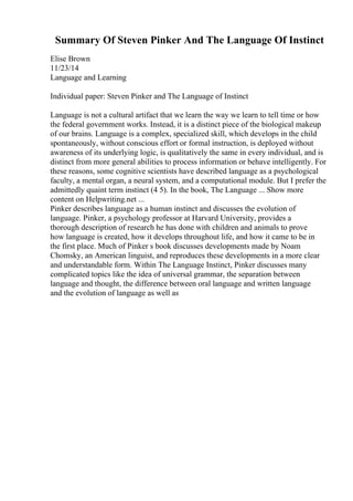 Summary Of Steven Pinker And The Language Of Instinct
Elise Brown
11/23/14
Language and Learning
Individual paper: Steven Pinker and The Language of Instinct
Language is not a cultural artifact that we learn the way we learn to tell time or how
the federal government works. Instead, it is a distinct piece of the biological makeup
of our brains. Language is a complex, specialized skill, which develops in the child
spontaneously, without conscious effort or formal instruction, is deployed without
awareness of its underlying logic, is qualitatively the same in every individual, and is
distinct from more general abilities to process information or behave intelligently. For
these reasons, some cognitive scientists have described language as a psychological
faculty, a mental organ, a neural system, and a computational module. But I prefer the
admittedly quaint term instinct (4 5). In the book, The Language ... Show more
content on Helpwriting.net ...
Pinker describes language as a human instinct and discusses the evolution of
language. Pinker, a psychology professor at Harvard University, provides a
thorough description of research he has done with children and animals to prove
how language is created, how it develops throughout life, and how it came to be in
the first place. Much of Pinker s book discusses developments made by Noam
Chomsky, an American linguist, and reproduces these developments in a more clear
and understandable form. Within The Language Instinct, Pinker discusses many
complicated topics like the idea of universal grammar, the separation between
language and thought, the difference between oral language and written language
and the evolution of language as well as
 