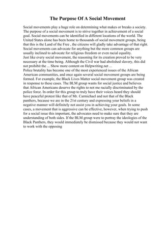 The Purpose Of A Social Movement
Social movements play a huge role on determining what makes or breaks a society.
The purpose of a social movement is to strive together in achievement of a social
goal. Social movements can be identified in different locations of the world. The
United States alone has been home to thousands of social movement groups, being
that this is the Land of the Free , the citizens will gladly take advantage of that right.
Social movements can advocate for anything but the more common groups are
usually inclined to advocate for religious freedom or even racial equality.
Just like every social movement, the reasoning for its creation proved to be very
necessary at the time being. Although the Civil war had abolished slavery, this did
not prohibit the ... Show more content on Helpwriting.net ...
Police brutality has become one of the most experienced issues of the African
American communities, and once again several social movement groups are being
formed. For example, the Black Lives Matter social movement group was created
in response to these cases. The BLM group wants for social justice and believes
that African Americans deserve the rights to not me racially discriminated by the
police force. In order for this group to truly have their voices heard they should
have peaceful protest like that of Mr. Carmichael and not that of the Black
panthers, because we are in the 21st century and expressing your beliefs in a
negative manner will definitely not assist you in achieving your goals. In some
cases, a movement that is aggressive can be effective, however, when trying to push
for a social issue this important, the advocates need to make sure that they are
understanding of both sides. If the BLM group were to portray the ideologies of the
Black Panthers, they would immediately be dismissed because they would not want
to work with the opposing
 