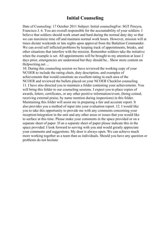 Initial Counseling
Date of Counseling: 17 October 2011 Subject: Initial counselingFor: SGT Pereyra,
Francisco J. 6. You are overall responsible for the accountability of your soldiers. I
believe that soldiers should work smart and hard during the normal duty day so that
we can maximize time off and maintain normal work hours. However, mission will at
times dictate weekends or late nights upon approval from the Battalion Commander.
We can avoid self inflicted problems by keeping track of appointments, breaks, and
other situations that interfere with the mission. Remember soldiers take the initiative
when the example is set. All appointments will be brought to my attention at least 2
days prior, emergencies are understood but they should be... Show more content on
Helpwriting.net ...
10. During this counseling session we have reviewed the working copy of your
NCOER to include the rating chain, duty description, and examples of
achievements that would constitute an excellent rating in each area of the
NCOER and reviewed the bullets placed on your NCOER Checklist counseling.
11. I have also directed you to maintain a folder containing your achievements. You
will bring this folder to our counseling sessions. I expect you to place copies of
awards, letters, certificates, or any other positive information/event, (being coined,
receiving external praise, by name mention during inspections) in this folder.
Maintaining this folder will assist me in preparing a fair and accurate report. It
also provides you a method of input into your evaluation report. 12. I would like
you to take this opportunity to provide me with any comments concerning your
reception/integration in the unit and any other areas or issues that you would like
to surface at this time. Please make your comments in the space provided or on a
separate sheet of paper. If on a separate sheet of paper please indicate this in the
space provided. I look forward to serving with you and would greatly appreciate
your comments and suggestions. My door is always open. We can achieve much
more working together as a team than as individuals. Should you have any question or
problems do not hesitate
 