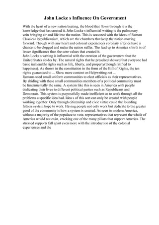 John Locke s Influence On Government
With the heart of a new nation beating, the blood that flows through it is the
knowledge that has created it. John Locke s influential writing is the pulmonary
vein bringing air and life into the nation. This is seasoned with the ideas of Roman
Classical Republicanism, which are the chambers that keep the nation moving
forward. Though with any heart and colonial experiences coronary arteries have a
chance to be clogged and make the nation suffer. The lead up to America s birth is of
lesser significance than the core values that created it.
John Locke s writing is influential with the creation of the government that the
United States abides by. The natural rights that he preached showed that everyone had
basic inalienable rights such as life, liberty, and property(though ratified to
happiness). As shown in the constitution in the form of the Bill of Rights, the ten
rights guaranteed to ... Show more content on Helpwriting.net ...
Romans used small uniform communities to elect officials as their representatives.
By abiding with these small communities members of a political community must
be fundamentally the same. A system like this is seen in America with people
dedicating their lives to different political parties such as Republicans and
Democrats. This system is purposefully made inefficient as to work through all the
problems a specific idea had. Idea s of this sort can only be created with people
working together. Only through citizenship and civic virtue could the founding
fathers system hope to work. Having people not only work but dedicate to the greater
good of the community is how a system is created. As seen in modern America,
without a majority of the populace to vote, representatives that represent the whole of
America would not exist, cracking one of the many pillars that support America. The
stressed supports fall apart even more with the introduction of the colonial
experiences and the
 