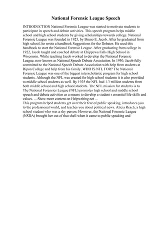 National Forensic League Speech
INTRODUCTION National Forensic League was started to motivate students to
participate in speech and debate activities. This speech program helps middle
school and high school students by giving scholarships towards college. National
Forensic League was founded in 1925, by Bruno E. Jacob. After he graduated from
high school, he wrote a handbook Suggestions for the Debater. He used this
handbook to start the National Forensic League. After graduating from college in
1922, Jacob taught and coached debate at Chippewa Falls High School in
Wisconsin. While teaching Jacob worked to develop the National Forensic
League, now known as National Speech Debate Association. In 1950, Jacob fully
committed to the National Speech Debate Association with help from students at
Ripon College and help from his family. WHO IS NFL FOR? The National
Forensic League was one of the biggest interscholastic program for high school
students. Although the NFL was created for high school students it is also provided
to middle school students as well. By 1925 the NFL had 1.3 million students from
both middle school and high school students. The NFL mission for students is to
The National Forensics League (NFL) promotes high school and middle school
speech and debate activities as a means to develop a student s essential life skills and
values. ... Show more content on Helpwriting.net ...
This program helped students get over their fear of public speaking, introduces you
to the professional world, and teaches you about political news. Alicia Resch, a high
school student who was a shy person. However, the National Forensic League
(NSDA) brought her out of that shell when it came to public speaking and
 