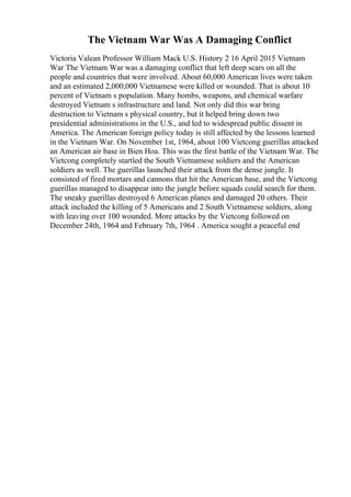 The Vietnam War Was A Damaging Conflict
Victoria Valean Professor William Mack U.S. History 2 16 April 2015 Vietnam
War The Vietnam War was a damaging conflict that left deep scars on all the
people and countries that were involved. About 60,000 American lives were taken
and an estimated 2,000,000 Vietnamese were killed or wounded. That is about 10
percent of Vietnam s population. Many bombs, weapons, and chemical warfare
destroyed Vietnam s infrastructure and land. Not only did this war bring
destruction to Vietnam s physical country, but it helped bring down two
presidential administrations in the U.S., and led to widespread public dissent in
America. The American foreign policy today is still affected by the lessons learned
in the Vietnam War. On November 1st, 1964, about 100 Vietcong guerillas attacked
an American air base in Bien Hoa. This was the first battle of the Vietnam War. The
Vietcong completely startled the South Vietnamese soldiers and the American
soldiers as well. The guerillas launched their attack from the dense jungle. It
consisted of fired mortars and cannons that hit the American base, and the Vietcong
guerillas managed to disappear into the jungle before squads could search for them.
The sneaky guerillas destroyed 6 American planes and damaged 20 others. Their
attack included the killing of 5 Americans and 2 South Vietnamese soldiers, along
with leaving over 100 wounded. More attacks by the Vietcong followed on
December 24th, 1964 and February 7th, 1964 . America sought a peaceful end
 