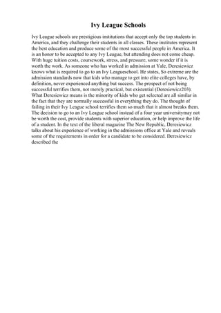 Ivy League Schools
Ivy League schools are prestigious institutions that accept only the top students in
America, and they challenge their students in all classes. These institutes represent
the best education and produce some of the most successful people in America. It
is an honor to be accepted to any Ivy League, but attending does not come cheap.
With huge tuition costs, coursework, stress, and pressure, some wonder if it is
worth the work. As someone who has worked in admission at Yale, Deresiewicz
knows what is required to go to an Ivy Leagueschool. He states, So extreme are the
admission standards now that kids who manage to get into elite colleges have, by
definition, never experienced anything but success. The prospect of not being
successful terrifies them, not merely practical, but existential (Deresiewicz203).
What Deresiewicz means is the minority of kids who get selected are all similar in
the fact that they are normally successful in everything they do. The thought of
failing in their Ivy League school terrifies them so much that it almost breaks them.
The decision to go to an Ivy League school instead of a four year universitymay not
be worth the cost, provide students with superior education, or help improve the life
of a student. In the text of the liberal magazine The New Republic, Deresiewicz
talks about his experience of working in the admissions office at Yale and reveals
some of the requirements in order for a candidate to be considered. Deresiewicz
described the
 