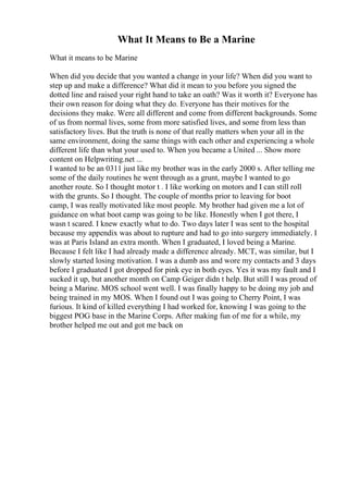 What It Means to Be a Marine
What it means to be Marine
When did you decide that you wanted a change in your life? When did you want to
step up and make a difference? What did it mean to you before you signed the
dotted line and raised your right hand to take an oath? Was it worth it? Everyone has
their own reason for doing what they do. Everyone has their motives for the
decisions they make. Were all different and come from different backgrounds. Some
of us from normal lives, some from more satisfied lives, and some from less than
satisfactory lives. But the truth is none of that really matters when your all in the
same environment, doing the same things with each other and experiencing a whole
different life than what your used to. When you became a United ... Show more
content on Helpwriting.net ...
I wanted to be an 0311 just like my brother was in the early 2000 s. After telling me
some of the daily routines he went through as a grunt, maybe I wanted to go
another route. So I thought motor t . I like working on motors and I can still roll
with the grunts. So I thought. The couple of months prior to leaving for boot
camp, I was really motivated like most people. My brother had given me a lot of
guidance on what boot camp was going to be like. Honestly when I got there, I
wasn t scared. I knew exactly what to do. Two days later I was sent to the hospital
because my appendix was about to rupture and had to go into surgery immediately. I
was at Paris Island an extra month. When I graduated, I loved being a Marine.
Because I felt like I had already made a difference already. MCT, was similar, but I
slowly started losing motivation. I was a dumb ass and wore my contacts and 3 days
before I graduated I got dropped for pink eye in both eyes. Yes it was my fault and I
sucked it up, but another month on Camp Geiger didn t help. But still I was proud of
being a Marine. MOS school went well. I was finally happy to be doing my job and
being trained in my MOS. When I found out I was going to Cherry Point, I was
furious. It kind of killed everything I had worked for, knowing I was going to the
biggest POG base in the Marine Corps. After making fun of me for a while, my
brother helped me out and got me back on
 