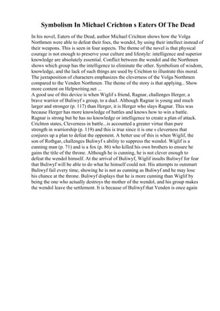 Symbolism In Michael Crichton s Eaters Of The Dead
In his novel, Eaters of the Dead, author Michael Crichton shows how the Volga
Northmen were able to defeat their foes, the wendol, by using their intellect instead of
their weapons. This is seen in four aspects. The theme of the novel is that physical
courage is not enough to preserve your culture and lifestyle: intelligence and superior
knowledge are absolutely essential. Conflict between the wendol and the Northmen
shows which group has the intelligence to eliminate the other. Symbolism of wisdom,
knowledge, and the lack of such things are used by Crichton to illustrate this moral.
The juxtaposition of characters emphasizes the cleverness of the Volga Northmen
compared to the Venden Northmen. The theme of the story is that applying... Show
more content on Helpwriting.net ...
A good use of this device is when Wiglif s friend, Ragnar, challenges Herger, a
brave warrior of Buliwyf s group, to a duel. Although Ragnar is young and much
larger and stronger (p. 117) than Herger, it is Herger who slays Ragnar. This was
because Herger has more knowledge of battles and knows how to win a battle.
Ragnar is strong but he has no knowledge or intelligence to create a plan of attack.
Crichton states, Cleverness in battle...is accounted a greater virtue than pure
strength in warriorship (p. 119) and this is true since it is one s cleverness that
conjures up a plan to defeat the opponent. A better use of this is when Wiglif, the
son of Rothgar, challenges Buliwyf s ability to suppress the wendol. Wiglif is a
cunning man (p. 71) and is a fox (p. 86) who killed his own brothers to ensure he
gains the title of the throne. Although he is cunning, he is not clever enough to
defeat the wendol himself. At the arrival of Buliwyf, Wiglif insults Buliwyf for fear
that Buliwyf will be able to do what he himself could not. His attempts to outsmart
Buliwyf fail every time, showing he is not as cunning as Buliwyf and he may lose
his chance at the throne. Buliwyf displays that he is more cunning than Wiglif by
being the one who actually destroys the mother of the wendol, and his group makes
the wendol leave the settlement. It is because of Buliwyf that Venden is once again
 