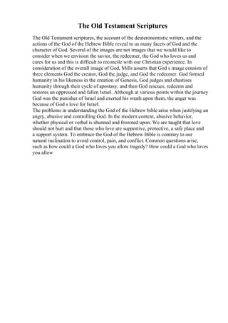 The Old Testament Scriptures
The Old Testament scriptures, the account of the deuteronomistic writers, and the
actions of the God of the Hebrew Bible reveal to us many facets of God and the
character of God. Several of the images are not images that we would like to
consider when we envision the savior, the redeemer, the God who loves us and
cares for us and this is difficult to reconcile with our Christian experience. In
consideration of the overall image of God, Mills asserts that God s image consists of
three elements God the creator, God the judge, and God the redeemer. God formed
humanity in his likeness in the creation of Genesis, God judges and chastises
humanity through their cycle of apostasy, and then God rescues, redeems and
restores an oppressed and fallen Israel. Although at various points within the journey
God was the punisher of Israel and exerted his wrath upon them, the anger was
because of God s love for Israel.
The problems in understanding the God of the Hebrew bible arise when justifying an
angry, abusive and controlling God. In the modern context, abusive behavior,
whether physical or verbal is shunned and frowned upon. We are taught that love
should not hurt and that those who love are supportive, protective, a safe place and
a support system. To embrace the God of the Hebrew Bible is contrary to our
natural inclination to avoid control, pain, and conflict. Common questions arise,
such as how could a God who loves you allow tragedy? How could a God who loves
you allow
 