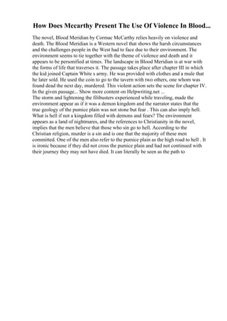 How Does Mccarthy Present The Use Of Violence In Blood...
The novel, Blood Meridian by Cormac McCarthy relies heavily on violence and
death. The Blood Meridian is a Western novel that shows the harsh circumstances
and the challenges people in the West had to face due to their environment. The
environment seems to tie together with the theme of violence and death and it
appears to be personified at times. The landscape in Blood Meridian is at war with
the forms of life that traverses it. The passage takes place after chapter III in which
the kid joined Captain White s army. He was provided with clothes and a mule that
he later sold. He used the coin to go to the tavern with two others, one whom was
found dead the next day, murdered. This violent action sets the scene for chapter IV.
In the given passage... Show more content on Helpwriting.net ...
The storm and lightening the filibusters experienced while traveling, made the
environment appear as if it was a demon kingdom and the narrator states that the
true geology of the pumice plain was not stone but fear . This can also imply hell.
What is hell if not a kingdom filled with demons and fears? The environment
appears as a land of nightmares, and the references to Christianity in the novel,
implies that the men believe that those who sin go to hell. According to the
Christian religion, murder is a sin and is one that the majority of these men
committed. One of the men also refer to the pumice plain as the high road to hell . It
is ironic because if they did not cross the pumice plain and had not continued with
their journey they may not have died. It can literally be seen as the path to
 