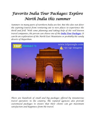 Favorite India Tour Packages: Explore
North India this summer
Summers in many parts of northern India are hot. But this does not deter
the aspiring tourist from venturing out to new places to experience the
thrill and frill. With some planning and taking help of the well known
travel companies, the person can choose one of the India Tour Packages. It
can be an exploration of the North East Mountains or probably the sandy
deserts of Rajasthan.
There are hundreds of small and big packages offered by innumerous
travel operators in the country. The reputed agencies also provide
customized packages to ensure that their clients can get maximum
satisfaction and happiness from the travel.
 
