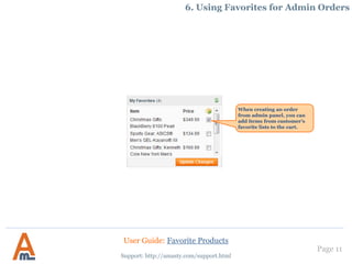 Page 11
Support: http://amasty.com/support.html
6. Using Favorites for Admin Orders
When creating an order
from admin panel, you can
add items from customer’s
favorite lists to the cart.
User Guide: Favorite Products
 