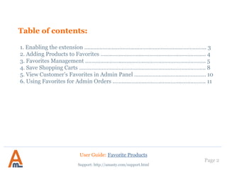 Table of contents:
1. Enabling the extension .……………………………..…………………………………….. 3
2. Adding Products to Favorites ……..………………..………………………………….. 4
3. Favorites Management .…………………..…….……..…………………………………. 5
4. Save Shopping Carts ……………………………………………………………………….. 8
5. View Customer’s Favorites in Admin Panel ..………………………..……………. 10
6. Using Favorites for Admin Orders .……………………………………..……………. 11
Page 2
Support: http://amasty.com/support.html
User Guide: Favorite Products
 