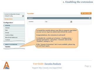 Page 3
Support: http://amasty.com/support.html
To install the module please copy files to magento app folder
on your server, log in as admin and refresh the cache.
Congratulations, the extension is activated!
To disable the module go to System > Configuration >
Amasty Extensions > Favorites > General and set the
“Enabled” setting to “No”
If the “Amasty Extensions” tab is not available, please log
out and log in again.
1. Enabling the extension
User Guide: Favorite Products
 