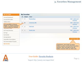 Page 5
Customers can create as many
folders as they need in their favorites
section. They can add to cart all
folder content with one click only.
Support: http://amasty.com/support.html
3. Favorites Management
It is possible to choose
folder, to which products
will be added by default.
User Guide: Favorite Products
 