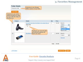 Page 6
Customers can change
folder names at any time.
Support: http://amasty.com/support.html
3. Favorites Management
Customers can select
which products to add
to cart with the help of
checkboxes.
Products are stored with
all selected options (if
there are any).
User Guide: Favorite Products
 