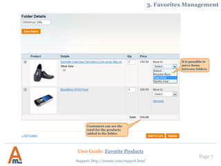 Page 7
Support: http://amasty.com/support.html
3. Favorites Management
It is possible to
move items
between folders
Customers can see the
total for the products
added to the folder.
User Guide: Favorite Products
 
