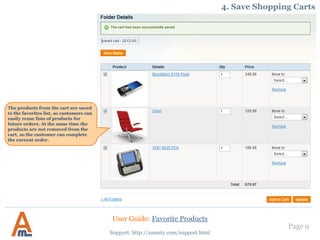 Page 9
Support: http://amasty.com/support.html
The products from the cart are saved
to the favorites list, so customers can
easily reuse lists of products for
future orders. At the same time the
products are not removed from the
cart, so the customer can complete
the current order.
4. Save Shopping Carts
User Guide: Favorite Products
 