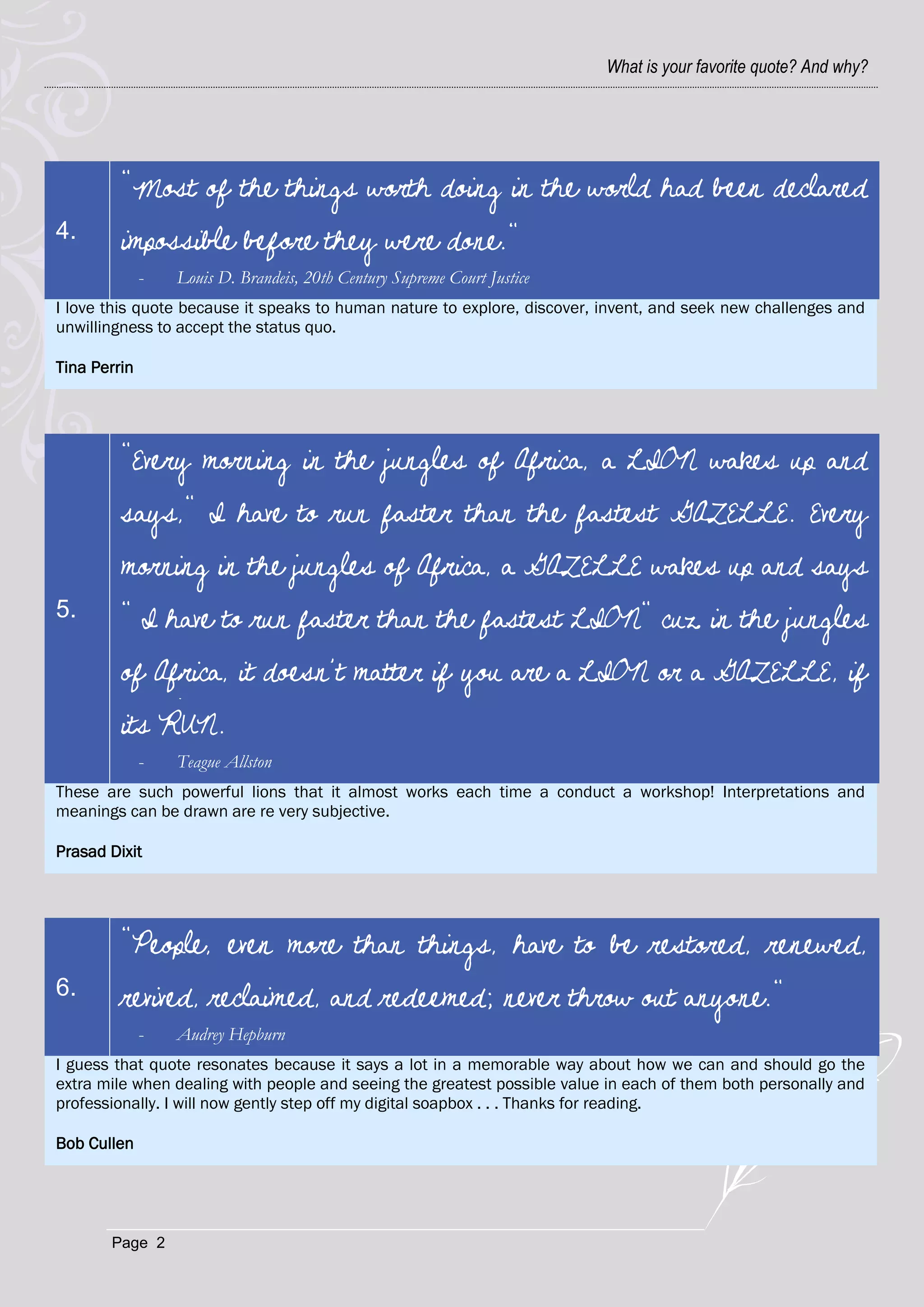 What is your favorite quote? And why?




         "Most of the things worth doing in the world had been declared
4.       impossible before they were done."
              -   Louis D. Brandeis, 20th Century Supreme Court Justice
I love this quote because it speaks to human nature to explore, discover, invent, and seek new challenges and
unwillingness to accept the status quo.

Tina Perrin




         "Every morning in the jungles of Africa, a LION wakes up and
         says," I have to run faster than the fastest GAZELLE. Every
         morning in the jungles of Africa, a GAZELLE wakes up and says
5.       " I have to run faster than the fastest LION" cuz in the jungles
         of Africa, it doesn’t matter if you are a LION or a GAZELLE, if
         its RUN.
              -   Teague Allston
These are such powerful lions that it almost works each time a conduct a workshop! Interpretations and
meanings can be drawn are re very subjective.

Prasad Dixit




         "People, even more than things, have to be restored, renewed,
6.       revived, reclaimed, and redeemed; never throw out anyone."
              -   Audrey Hepburn
I guess that quote resonates because it says a lot in a memorable way about how we can and should go the
extra mile when dealing with people and seeing the greatest possible value in each of them both personally and
professionally. I will now gently step off my digital soapbox . . . Thanks for reading.

Bob Cullen




       Page 2
 