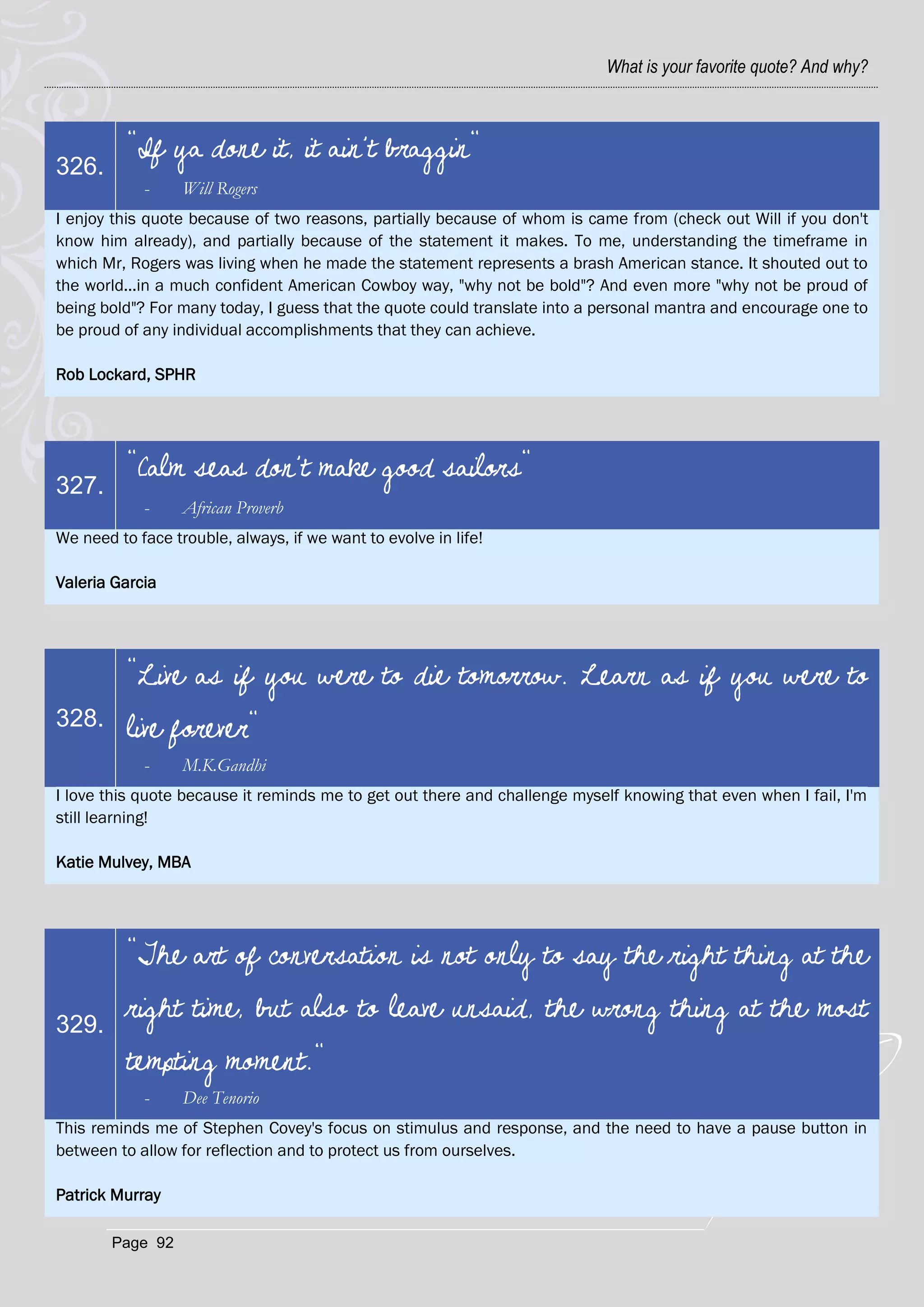 What is your favorite quote? And why?



          "If ya done it, it ain't braggin"
326.
            -     Will Rogers
I enjoy this quote because of two reasons, partially because of whom is came from (check out Will if you don't
know him already), and partially because of the statement it makes. To me, understanding the timeframe in
which Mr, Rogers was living when he made the statement represents a brash American stance. It shouted out to
the world...in a much confident American Cowboy way, "why not be bold"? And even more "why not be proud of
being bold"? For many today, I guess that the quote could translate into a personal mantra and encourage one to
be proud of any individual accomplishments that they can achieve.

Rob Lockard, SPHR




          "Calm seas don't make good sailors"
327.
            -     African Proverb
We need to face trouble, always, if we want to evolve in life!

Valeria Garcia




          "Live as if you were to die tomorrow. Learn as if you were to
328.      live forever"
            -     M.K.Gandhi
I love this quote because it reminds me to get out there and challenge myself knowing that even when I fail, I'm
still learning!

Katie Mulvey, MBA




          "The art of conversation is not only to say the right thing at the

329.
          right time, but also to leave unsaid, the wrong thing at the most
          tempting moment."
            -     Dee Tenorio
This reminds me of Stephen Covey's focus on stimulus and response, and the need to have a pause button in
between to allow for reflection and to protect us from ourselves.

Patrick Murray

        Page 92
 