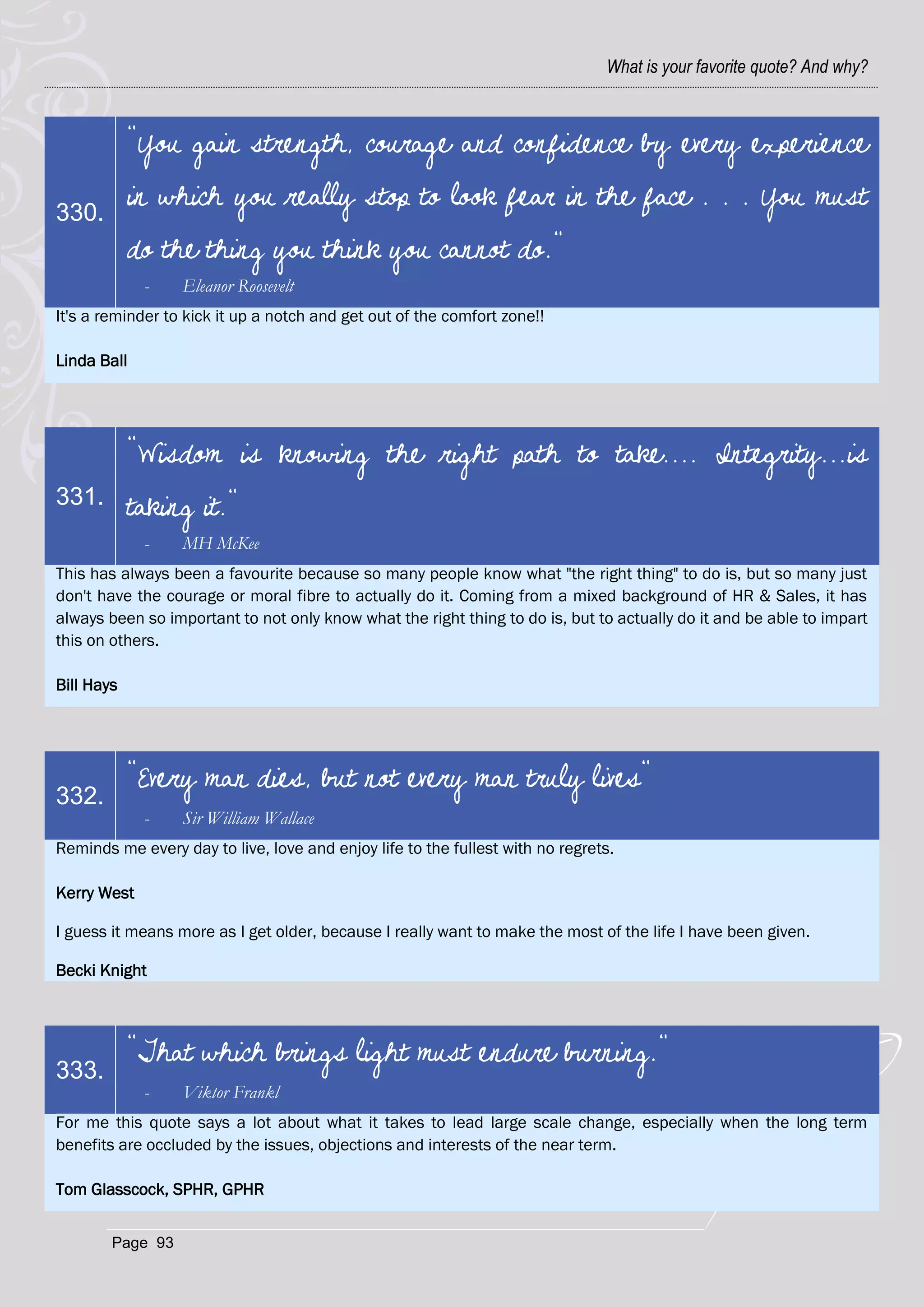 What is your favorite quote? And why?



            "You gain strength, courage and confidence by every experience

330.
            in which you really stop to look fear in the face . . . You must
            do the thing you think you cannot do."
             -    Eleanor Roosevelt
It's a reminder to kick it up a notch and get out of the comfort zone!!

Linda Ball




            "Wisdom is knowing the right path to take.... Integrity...is
331.        taking it."
             -    MH McKee
This has always been a favourite because so many people know what "the right thing" to do is, but so many just
don't have the courage or moral fibre to actually do it. Coming from a mixed background of HR & Sales, it has
always been so important to not only know what the right thing to do is, but to actually do it and be able to impart
this on others.

Bill Hays




            "Every man dies, but not every man truly lives"
332.
             -    Sir William Wallace
Reminds me every day to live, love and enjoy life to the fullest with no regrets.

Kerry West

I guess it means more as I get older, because I really want to make the most of the life I have been given.

Becki Knight



            "That which brings light must endure burning."
333.
             -    Viktor Frankl
For me this quote says a lot about what it takes to lead large scale change, especially when the long term
benefits are occluded by the issues, objections and interests of the near term.

Tom Glasscock, SPHR, GPHR


        Page 93
 