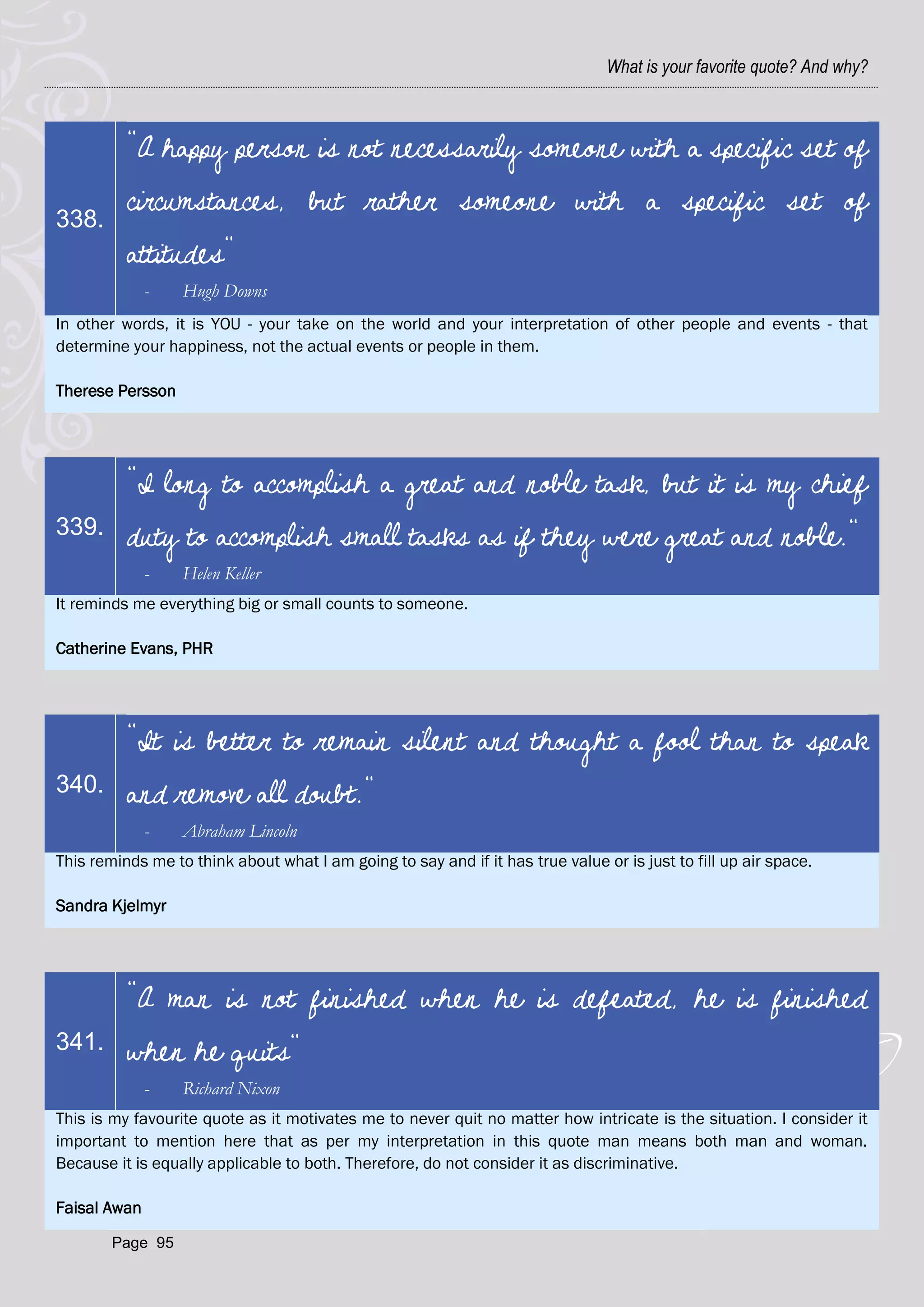 What is your favorite quote? And why?



          "A happy person is not necessarily someone with a specific set of
          circumstances, but rather someone with a specific set of
338.
          attitudes"
              -   Hugh Downs
In other words, it is YOU - your take on the world and your interpretation of other people and events - that
determine your happiness, not the actual events or people in them.

Therese Persson




          "I long to accomplish a great and noble task, but it is my chief
339.      duty to accomplish small tasks as if they were great and noble."
              -   Helen Keller
It reminds me everything big or small counts to someone.

Catherine Evans, PHR




          "It is better to remain silent and thought a fool than to speak
340.      and remove all doubt."
              -   Abraham Lincoln
This reminds me to think about what I am going to say and if it has true value or is just to fill up air space.

Sandra Kjelmyr




          "A man is not finished when he is defeated, he is finished
341.      when he quits"
              -   Richard Nixon
This is my favourite quote as it motivates me to never quit no matter how intricate is the situation. I consider it
important to mention here that as per my interpretation in this quote man means both man and woman.
Because it is equally applicable to both. Therefore, do not consider it as discriminative.

Faisal Awan

        Page 95
 