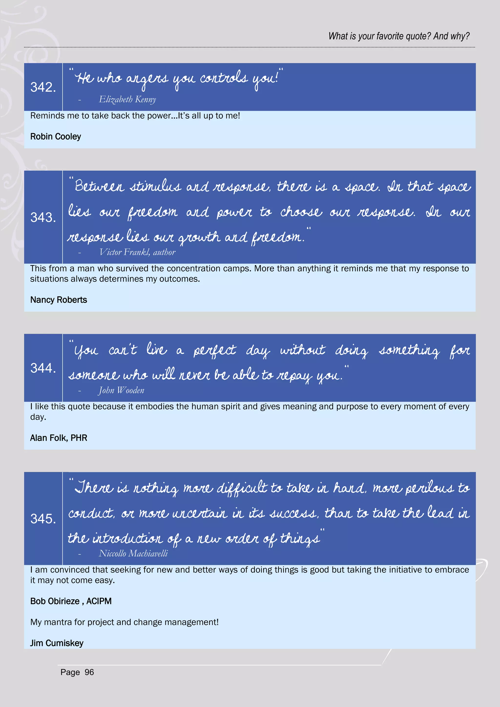 What is your favorite quote? And why?



         "He who angers you controls you!"
342.
            -    Elizabeth Kenny
Reminds me to take back the power...It‘s all up to me!

Robin Cooley




         "Between stimulus and response, there is a space. In that space
343.     lies our freedom and power to choose our response. In our
         response lies our growth and freedom."
            -    Victor Frankl, author
This from a man who survived the concentration camps. More than anything it reminds me that my response to
situations always determines my outcomes.

Nancy Roberts




         "You can't live a perfect day without doing something for
344.
         someone who will never be able to repay you."
            -    John Wooden
I like this quote because it embodies the human spirit and gives meaning and purpose to every moment of every
day.

Alan Folk, PHR




         "There is nothing more difficult to take in hand, more perilous to
345.     conduct, or more uncertain in its success, than to take the lead in
         the introduction of a new order of things"
            -    Niccollo Machiavelli
I am convinced that seeking for new and better ways of doing things is good but taking the initiative to embrace
it may not come easy.

Bob Obirieze , ACIPM

My mantra for project and change management!

Jim Cumiskey


       Page 96
 