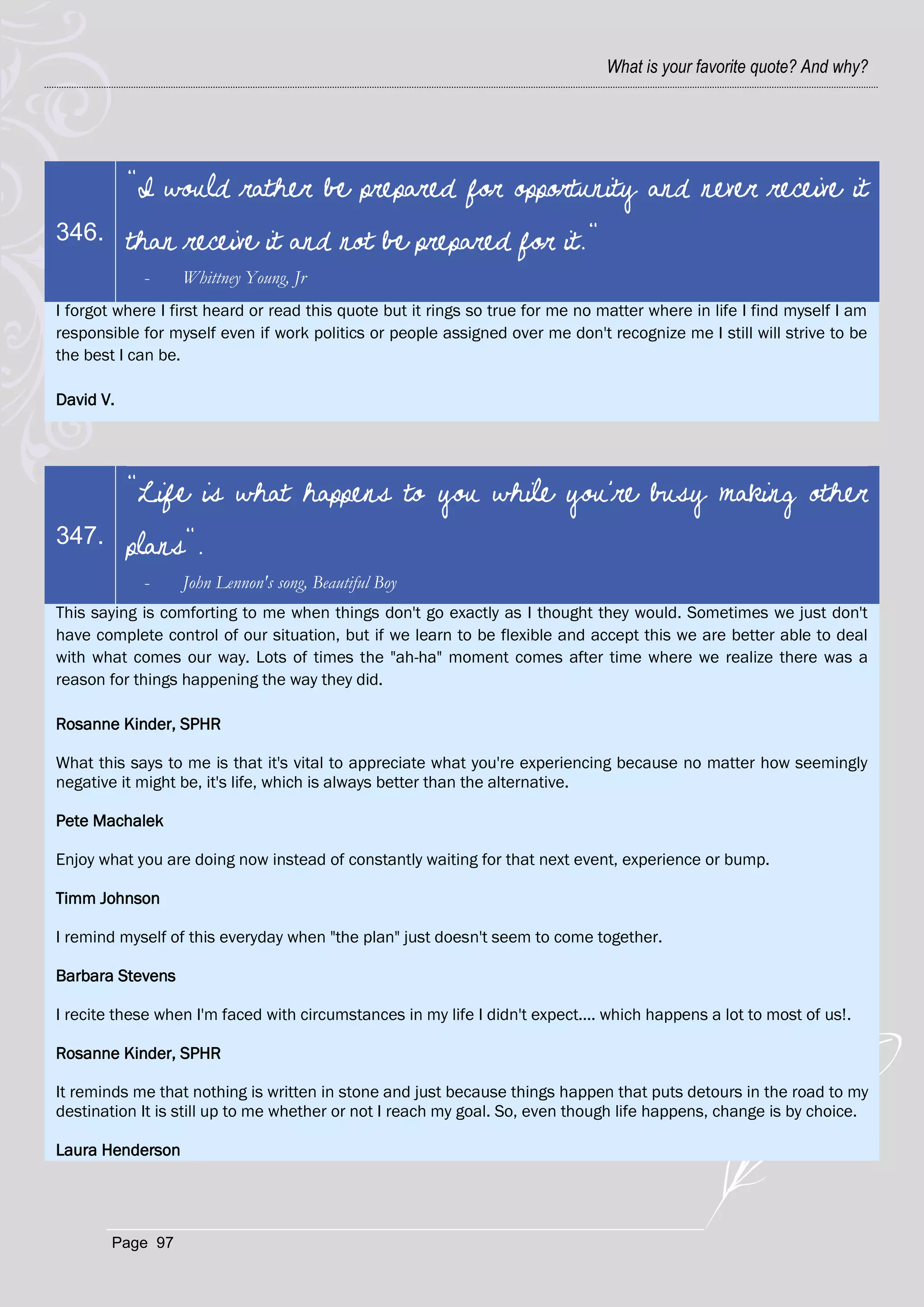 What is your favorite quote? And why?




           "I would rather be prepared for opportunity and never receive it
346.       than receive it and not be prepared for it."
            -     Whittney Young, Jr
I forgot where I first heard or read this quote but it rings so true for me no matter where in life I find myself I am
responsible for myself even if work politics or people assigned over me don't recognize me I still will strive to be
the best I can be.

David V.




           "Life is what happens to you while you're busy making other
347.       plans".
            -     John Lennon's song, Beautiful Boy
This saying is comforting to me when things don't go exactly as I thought they would. Sometimes we just don't
have complete control of our situation, but if we learn to be flexible and accept this we are better able to deal
with what comes our way. Lots of times the "ah-ha" moment comes after time where we realize there was a
reason for things happening the way they did.

Rosanne Kinder, SPHR

What this says to me is that it's vital to appreciate what you're experiencing because no matter how seemingly
negative it might be, it's life, which is always better than the alternative.

Pete Machalek

Enjoy what you are doing now instead of constantly waiting for that next event, experience or bump.

Timm Johnson

I remind myself of this everyday when "the plan" just doesn't seem to come together.

Barbara Stevens

I recite these when I'm faced with circumstances in my life I didn't expect.... which happens a lot to most of us!.

Rosanne Kinder, SPHR

It reminds me that nothing is written in stone and just because things happen that puts detours in the road to my
destination It is still up to me whether or not I reach my goal. So, even though life happens, change is by choice.

Laura Henderson




        Page 97
 