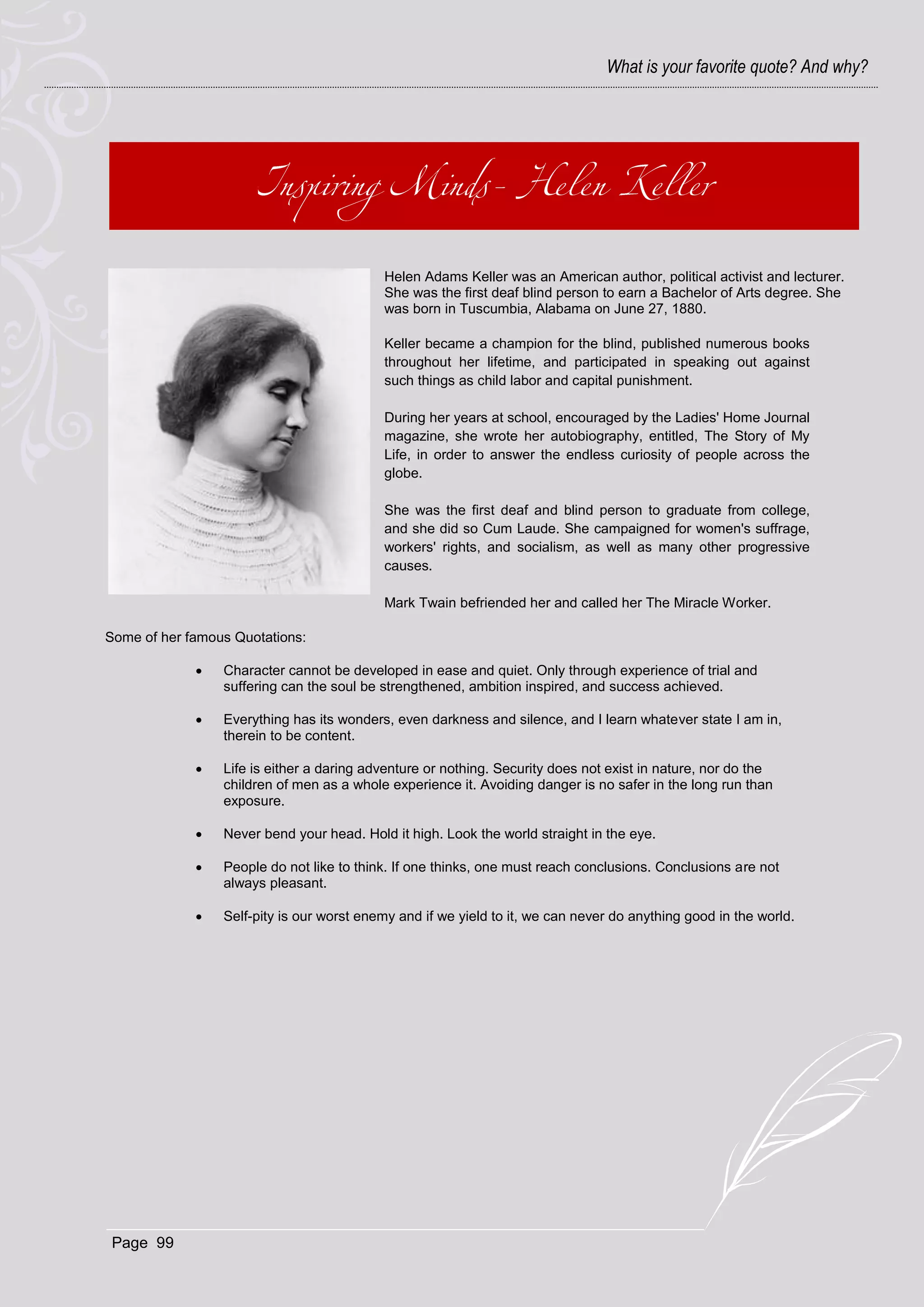 What is your favorite quote? And why?




                                           Helen Adams Keller was an American author, political activist and lecturer.
                                           She was the first deaf blind person to earn a Bachelor of Arts degree. She
                                           was born in Tuscumbia, Alabama on June 27, 1880.

                                           Keller became a champion for the blind, published numerous books
                                           throughout her lifetime, and participated in speaking out against
                                           such things as child labor and capital punishment.

                                           During her years at school, encouraged by the Ladies' Home Journal
                                           magazine, she wrote her autobiography, entitled, The Story of My
                                           Life, in order to answer the endless curiosity of people across the
                                           globe.

                                           She was the first deaf and blind person to graduate from college,
                                           and she did so Cum Laude. She campaigned for women's suffrage,
                                           workers' rights, and socialism, as well as many other progressive
                                           causes.

                                           Mark Twain befriended her and called her The Miracle Worker.

Some of her famous Quotations:

                Character cannot be developed in ease and quiet. Only through experience of trial and
                 suffering can the soul be strengthened, ambition inspired, and success achieved.

                Everything has its wonders, even darkness and silence, and I learn whatever state I am in,
                 therein to be content.

                Life is either a daring adventure or nothing. Security does not exist in nature, nor do the
                 children of men as a whole experience it. Avoiding danger is no safer in the long run than
                 exposure.

                Never bend your head. Hold it high. Look the world straight in the eye.

                People do not like to think. If one thinks, one must reach conclusions. Conclusions are not
                 always pleasant.

                Self-pity is our worst enemy and if we yield to it, we can never do anything good in the world.




 Page 99
 