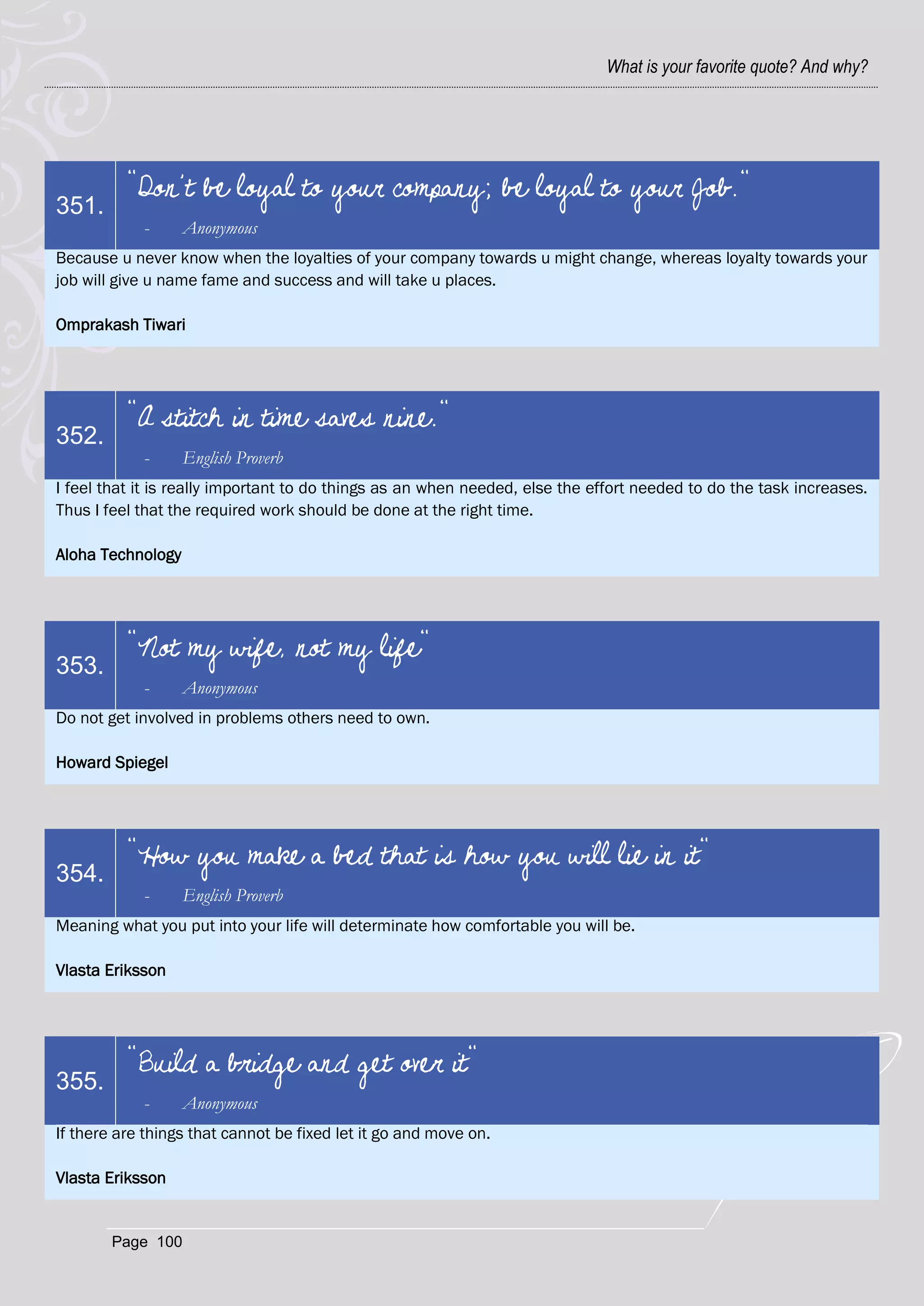What is your favorite quote? And why?




          "Don’t be loyal to your company; be loyal to your Job."
351.
            -      Anonymous
Because u never know when the loyalties of your company towards u might change, whereas loyalty towards your
job will give u name fame and success and will take u places.

Omprakash Tiwari




          "A stitch in time saves nine."
352.
            -      English Proverb
I feel that it is really important to do things as an when needed, else the effort needed to do the task increases.
Thus I feel that the required work should be done at the right time.

Aloha Technology




          "Not my wife, not my life"
353.
            -      Anonymous
Do not get involved in problems others need to own.

Howard Spiegel




          "How you make a bed that is how you will lie in it"
354.
            -      English Proverb
Meaning what you put into your life will determinate how comfortable you will be.

Vlasta Eriksson




          "Build a bridge and get over it"
355.
            -      Anonymous
If there are things that cannot be fixed let it go and move on.

Vlasta Eriksson


        Page 100
 