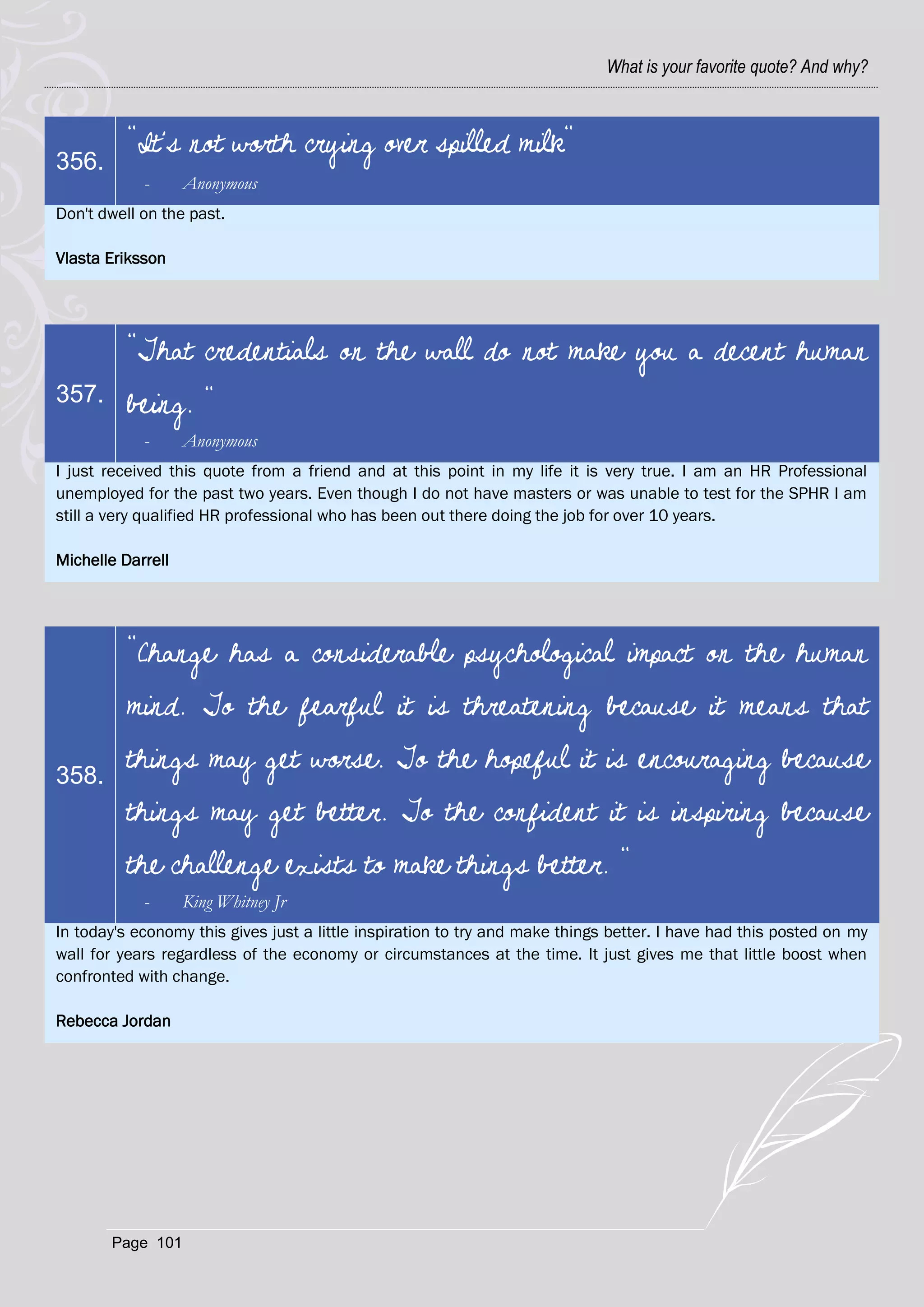 What is your favorite quote? And why?



          "It's not worth crying over spilled milk"
356.
            -      Anonymous
Don't dwell on the past.

Vlasta Eriksson




          "That credentials on the wall do not make you a decent human
357.      being. "
            -      Anonymous
I just received this quote from a friend and at this point in my life it is very true. I am an HR Professional
unemployed for the past two years. Even though I do not have masters or was unable to test for the SPHR I am
still a very qualified HR professional who has been out there doing the job for over 10 years.

Michelle Darrell




          "Change has a considerable psychological impact on the human
          mind. To the fearful it is threatening because it means that

358.
          things may get worse. To the hopeful it is encouraging because
          things may get better. To the confident it is inspiring because
          the challenge exists to make things better. "
            -      King Whitney Jr
In today's economy this gives just a little inspiration to try and make things better. I have had this posted on my
wall for years regardless of the economy or circumstances at the time. It just gives me that little boost when
confronted with change.

Rebecca Jordan




       Page 101
 