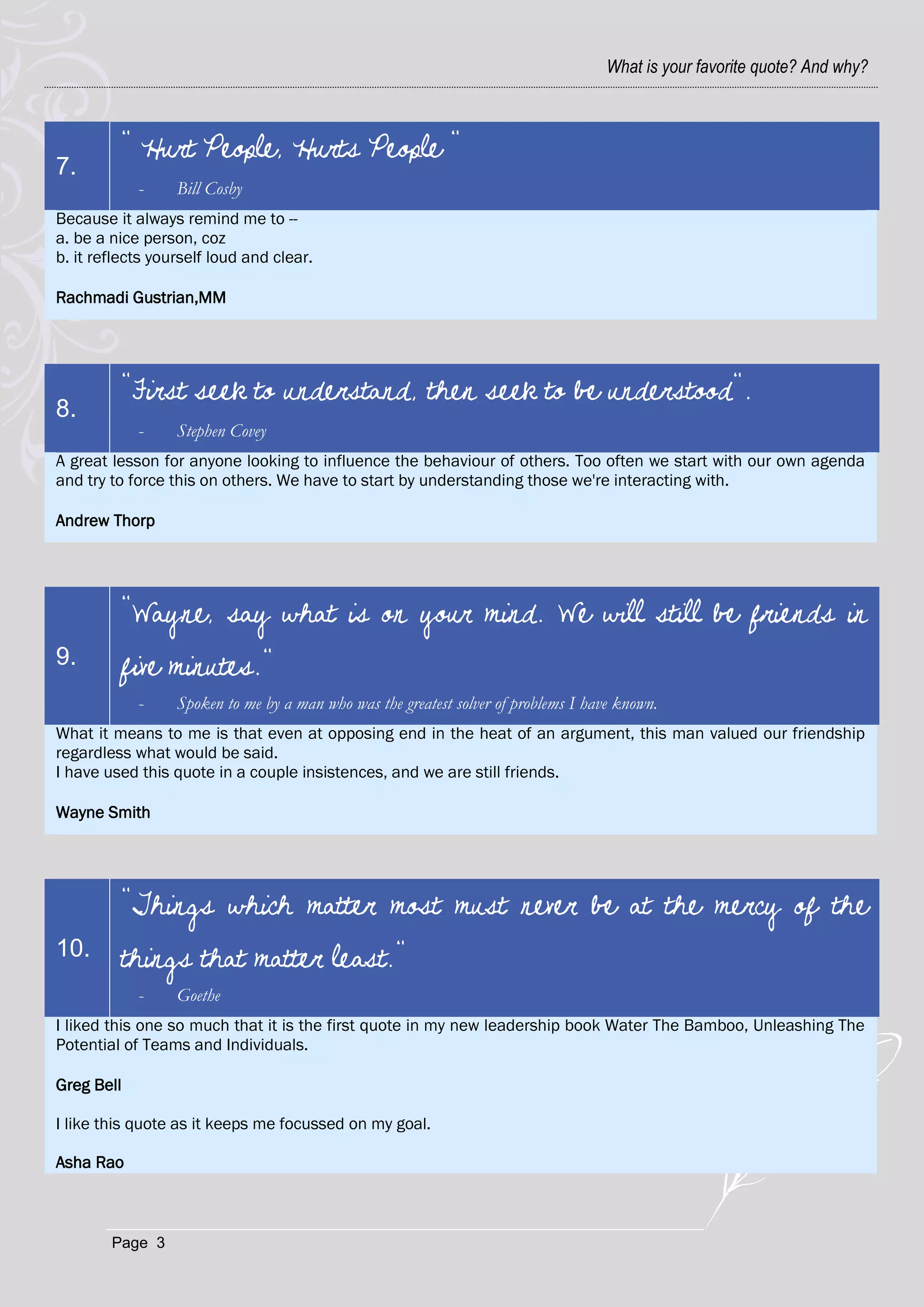 What is your favorite quote? And why?



         " Hurt People, Hurts People "
7.
            -     Bill Cosby
Because it always remind me to --
a. be a nice person, coz
b. it reflects yourself loud and clear.

Rachmadi Gustrian,MM




         "First seek to understand, then seek to be understood".
8.
            -     Stephen Covey
A great lesson for anyone looking to influence the behaviour of others. Too often we start with our own agenda
and try to force this on others. We have to start by understanding those we're interacting with.

Andrew Thorp




         "Wayne, say what is on your mind. We will still be friends in
9.       five minutes."
            -     Spoken to me by a man who was the greatest solver of problems I have known.
What it means to me is that even at opposing end in the heat of an argument, this man valued our friendship
regardless what would be said.
I have used this quote in a couple insistences, and we are still friends.

Wayne Smith




         "Things which matter most must never be at the mercy of the
10.      things that matter least."
            -     Goethe
I liked this one so much that it is the first quote in my new leadership book Water The Bamboo, Unleashing The
Potential of Teams and Individuals.

Greg Bell

I like this quote as it keeps me focussed on my goal.

Asha Rao



        Page 3
 