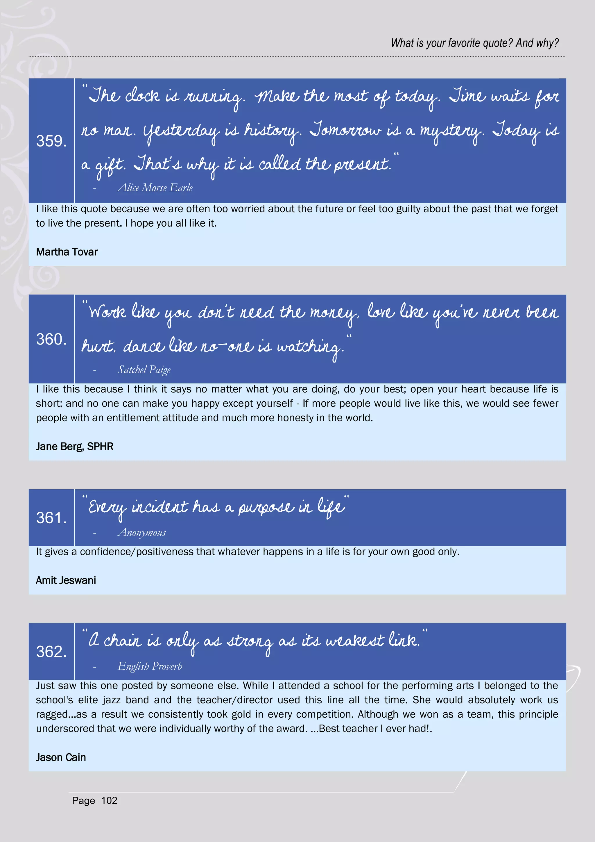 What is your favorite quote? And why?



          "The clock is running. Make the most of today. Time waits for
          no man. Yesterday is history. Tomorrow is a mystery. Today is
359.
          a gift. That's why it is called the present."
             -    Alice Morse Earle
I like this quote because we are often too worried about the future or feel too guilty about the past that we forget
to live the present. I hope you all like it.

Martha Tovar




          "Work like you don't need the money, love like you've never been
360.      hurt, dance like no-one is watching."
             -    Satchel Paige
I like this because I think it says no matter what you are doing, do your best; open your heart because life is
short; and no one can make you happy except yourself - If more people would live like this, we would see fewer
people with an entitlement attitude and much more honesty in the world.

Jane Berg, SPHR




          "Every incident has a purpose in life"
361.
             -    Anonymous
It gives a confidence/positiveness that whatever happens in a life is for your own good only.

Amit Jeswani




          "A chain is only as strong as its weakest link."
362.
             -    English Proverb
Just saw this one posted by someone else. While I attended a school for the performing arts I belonged to the
school's elite jazz band and the teacher/director used this line all the time. She would absolutely work us
ragged...as a result we consistently took gold in every competition. Although we won as a team, this principle
underscored that we were individually worthy of the award. ...Best teacher I ever had!.

Jason Cain


       Page 102
 