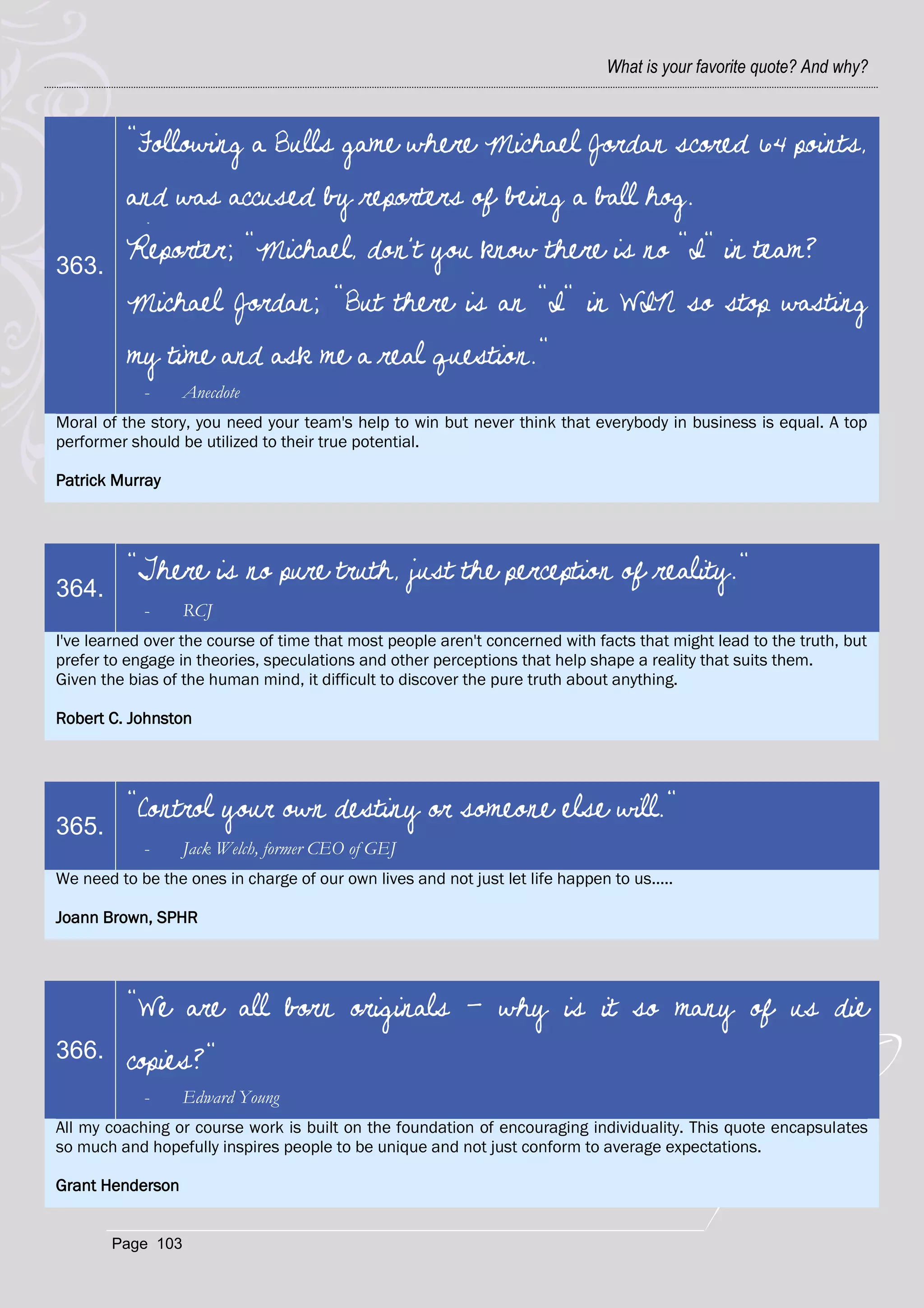 What is your favorite quote? And why?



          "Following a Bulls game where Michael Jordan scored 64 points,
          and was accused by reporters of being a ball hog.

363.
          Reporter; "Michael, don't you know there is no "I" in team?
          Michael Jordan; "But there is an "I" in WIN so stop wasting
          my time and ask me a real question."
            -      Anecdote
Moral of the story, you need your team's help to win but never think that everybody in business is equal. A top
performer should be utilized to their true potential.

Patrick Murray




          "There is no pure truth, just the perception of reality."
364.
            -      RCJ
I've learned over the course of time that most people aren't concerned with facts that might lead to the truth, but
prefer to engage in theories, speculations and other perceptions that help shape a reality that suits them.
Given the bias of the human mind, it difficult to discover the pure truth about anything.

Robert C. Johnston




          "Control your own destiny or someone else will."
365.
            -      Jack Welch, former CEO of GEJ
We need to be the ones in charge of our own lives and not just let life happen to us.....

Joann Brown, SPHR




          "We are all born originals - why is it so many of us die
366.      copies?"
            -      Edward Young
All my coaching or course work is built on the foundation of encouraging individuality. This quote encapsulates
so much and hopefully inspires people to be unique and not just conform to average expectations.

Grant Henderson


        Page 103
 