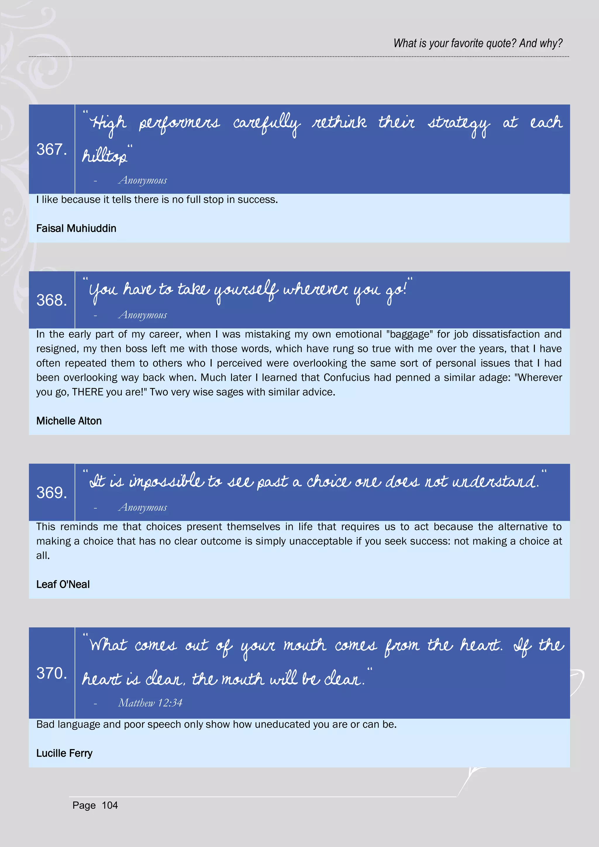 What is your favorite quote? And why?




          "High performers carefully rethink their strategy at each
367.      hilltop"
                -   Anonymous
I like because it tells there is no full stop in success.

Faisal Muhiuddin




          "You have to take yourself wherever you go!"
368.
                -   Anonymous
In the early part of my career, when I was mistaking my own emotional "baggage" for job dissatisfaction and
resigned, my then boss left me with those words, which have rung so true with me over the years, that I have
often repeated them to others who I perceived were overlooking the same sort of personal issues that I had
been overlooking way back when. Much later I learned that Confucius had penned a similar adage: "Wherever
you go, THERE you are!" Two very wise sages with similar advice.

Michelle Alton




          "It is impossible to see past a choice one does not understand."
369.
                -   Anonymous
This reminds me that choices present themselves in life that requires us to act because the alternative to
making a choice that has no clear outcome is simply unacceptable if you seek success: not making a choice at
all.

Leaf O'Neal




          "What comes out of your mouth comes from the heart. If the
370.      heart is clean, the mouth will be clean."
                -   Matthew 12:34
Bad language and poor speech only show how uneducated you are or can be.

Lucille Ferry



        Page 104
 