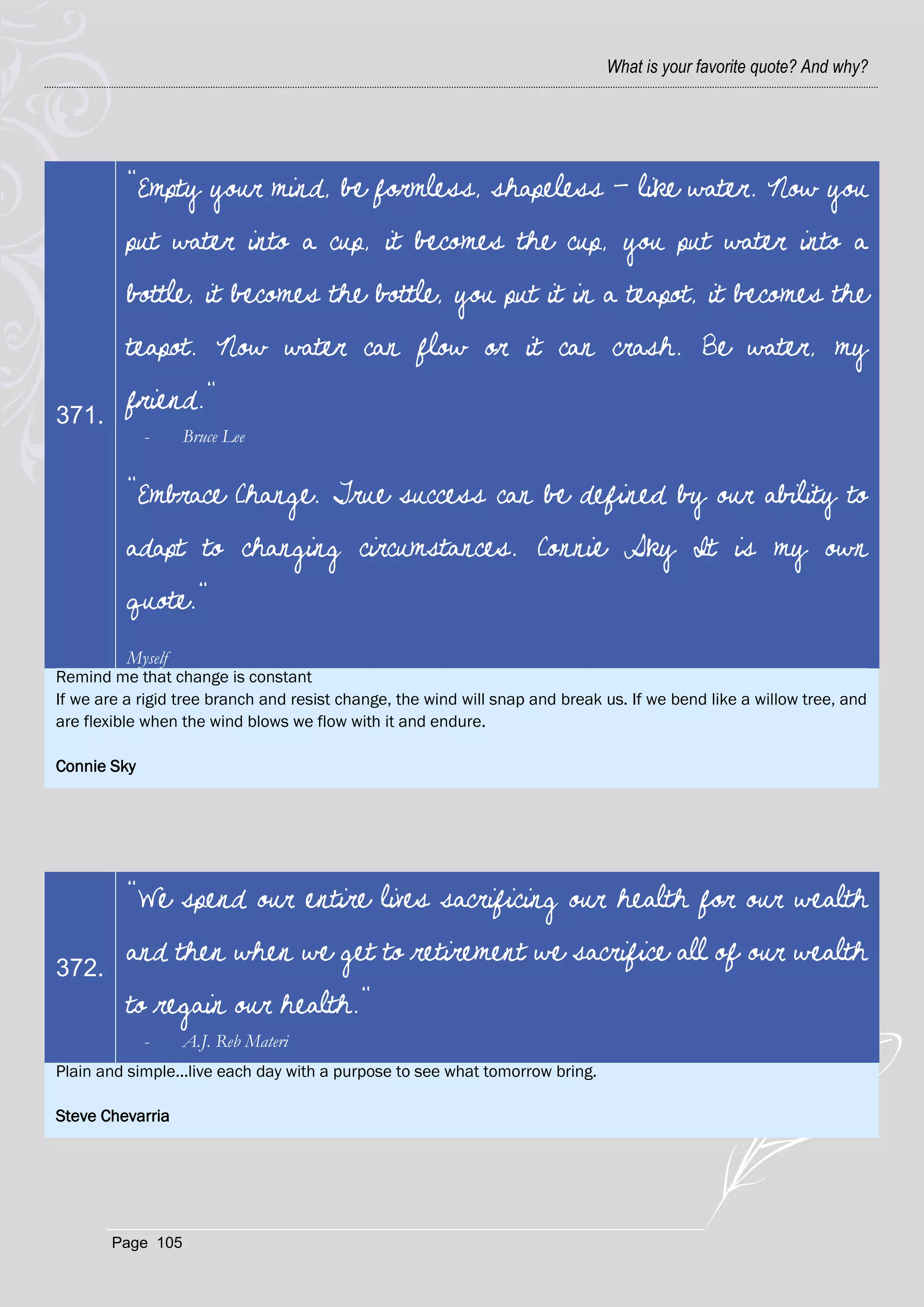 What is your favorite quote? And why?




          "Empty your mind, be formless, shapeless - like water. Now you
          put water into a cup, it becomes the cup, you put water into a
          bottle, it becomes the bottle, you put it in a teapot, it becomes the
          teapot. Now water can flow or it can crash. Be water, my

371.
          friend."
             -     Bruce Lee


          "Embrace Change. True success can be defined by our ability to
          adapt to changing circumstances. Connie Sky It is my own
          quote."
          Myself
Remind me that change is constant
If we are a rigid tree branch and resist change, the wind will snap and break us. If we bend like a willow tree, and
are flexible when the wind blows we flow with it and endure.

Connie Sky




          "We spend our entire lives sacrificing our health for our wealth

372.
          and then when we get to retirement we sacrifice all of our wealth
          to regain our health."
             -     A.J. Reb Materi
Plain and simple...live each day with a purpose to see what tomorrow bring.

Steve Chevarria




       Page 105
 