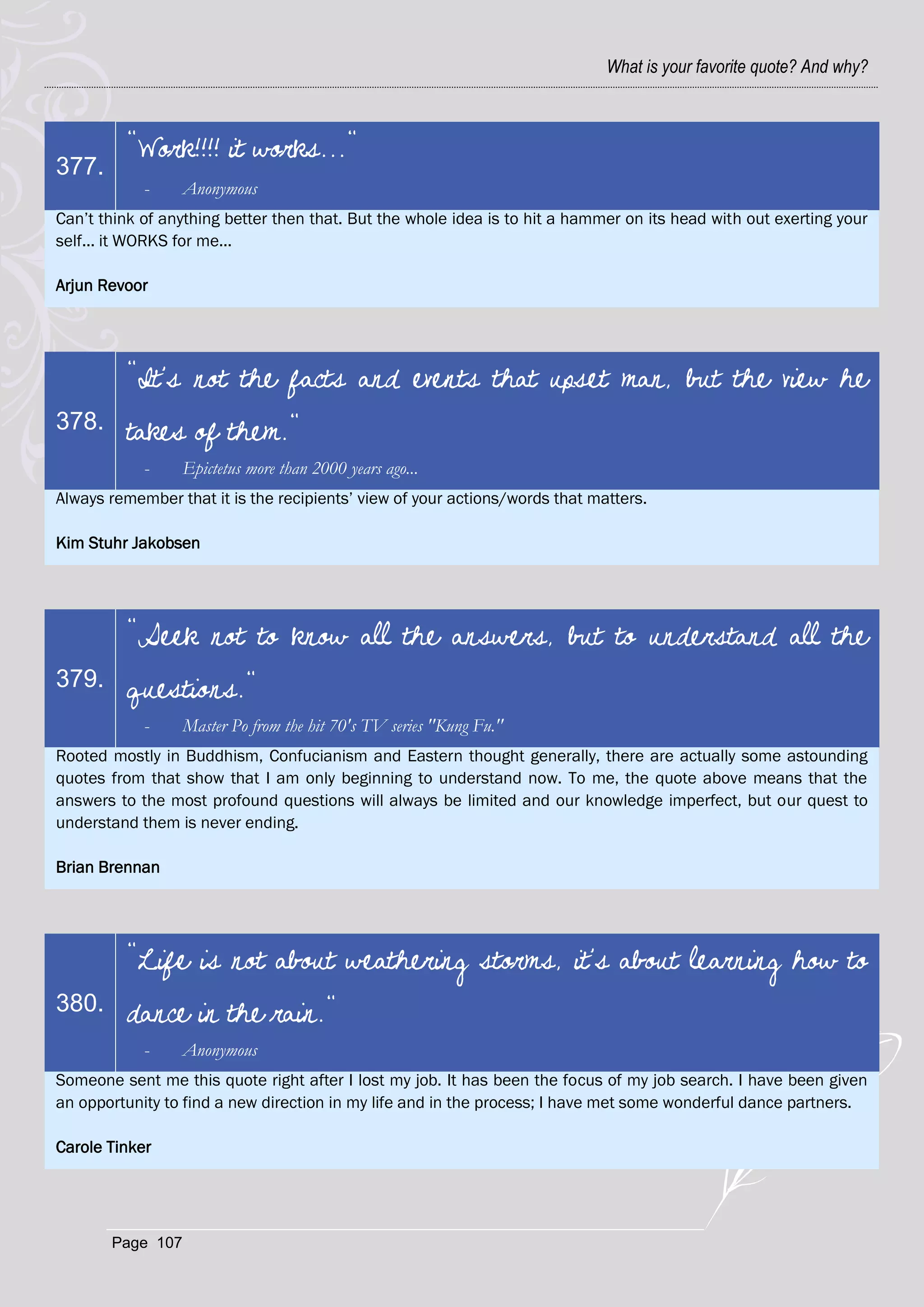What is your favorite quote? And why?



         "Work!!!! it works..."
377.
            -     Anonymous
Can‘t think of anything better then that. But the whole idea is to hit a hammer on its head with out exerting your
self... it WORKS for me...

Arjun Revoor




         "It's not the facts and events that upset man, but the view he
378.     takes of them."
            -     Epictetus more than 2000 years ago...
Always remember that it is the recipients‘ view of your actions/words that matters.

Kim Stuhr Jakobsen




         "Seek not to know all the answers, but to understand all the
379.     questions."
            -     Master Po from the hit 70's TV series "Kung Fu."
Rooted mostly in Buddhism, Confucianism and Eastern thought generally, there are actually some astounding
quotes from that show that I am only beginning to understand now. To me, the quote above means that the
answers to the most profound questions will always be limited and our knowledge imperfect, but our quest to
understand them is never ending.

Brian Brennan




         "Life is not about weathering storms, it's about learning how to
380.     dance in the rain."
            -     Anonymous
Someone sent me this quote right after I lost my job. It has been the focus of my job search. I have been given
an opportunity to find a new direction in my life and in the process; I have met some wonderful dance partners.

Carole Tinker




       Page 107
 