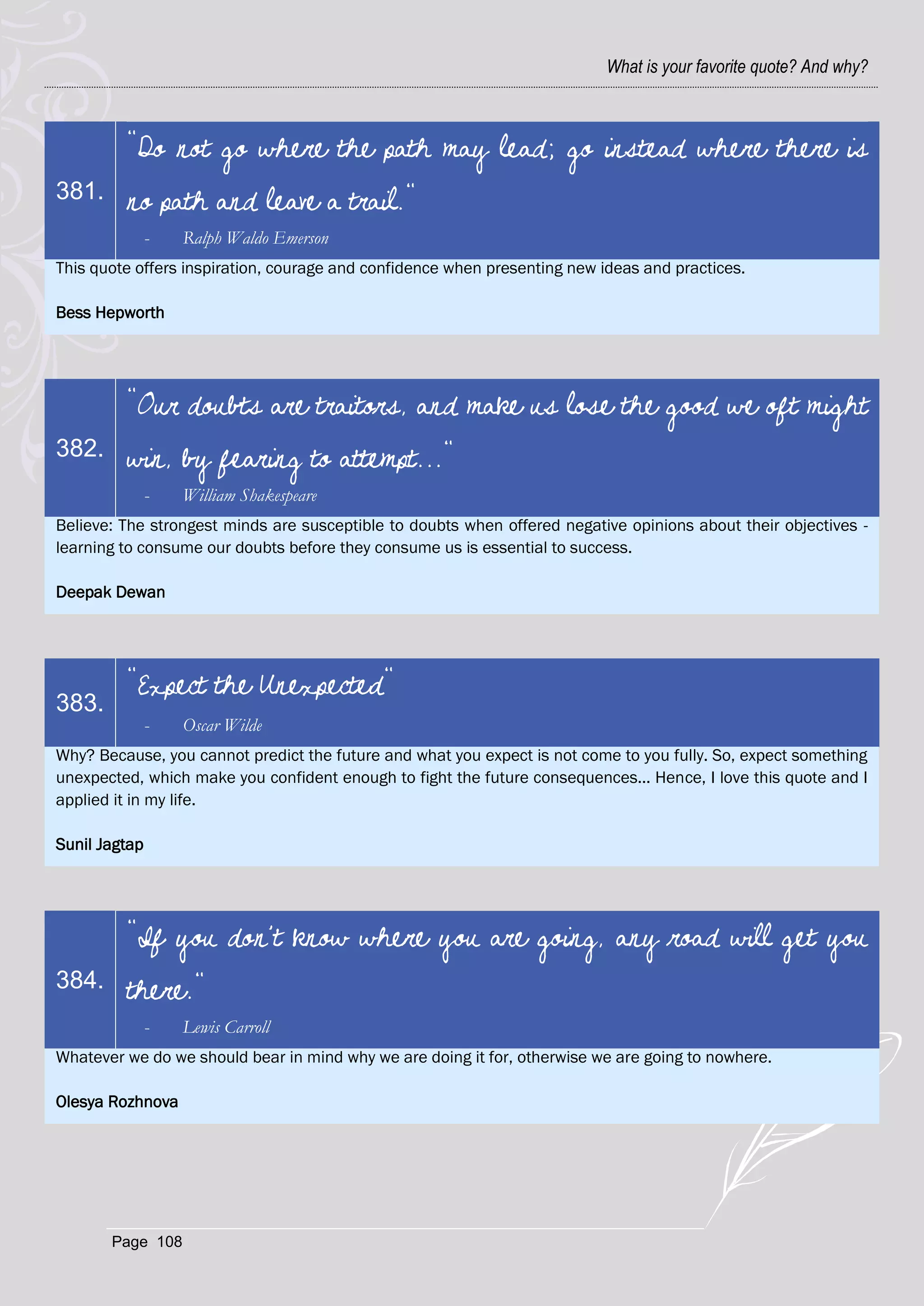 What is your favorite quote? And why?



         "Do not go where the path may lead; go instead where there is
381.     no path and leave a trail."
               -   Ralph Waldo Emerson
This quote offers inspiration, courage and confidence when presenting new ideas and practices.

Bess Hepworth




         "Our doubts are traitors, and make us lose the good we oft might
382.     win, by fearing to attempt..."
               -   William Shakespeare
Believe: The strongest minds are susceptible to doubts when offered negative opinions about their objectives -
learning to consume our doubts before they consume us is essential to success.

Deepak Dewan




         "Expect the Unexpected"
383.
               -   Oscar Wilde
Why? Because, you cannot predict the future and what you expect is not come to you fully. So, expect something
unexpected, which make you confident enough to fight the future consequences... Hence, I love this quote and I
applied it in my life.

Sunil Jagtap




         "If you don't know where you are going, any road will get you
384.     there."
               -   Lewis Carroll
Whatever we do we should bear in mind why we are doing it for, otherwise we are going to nowhere.

Olesya Rozhnova




       Page 108
 