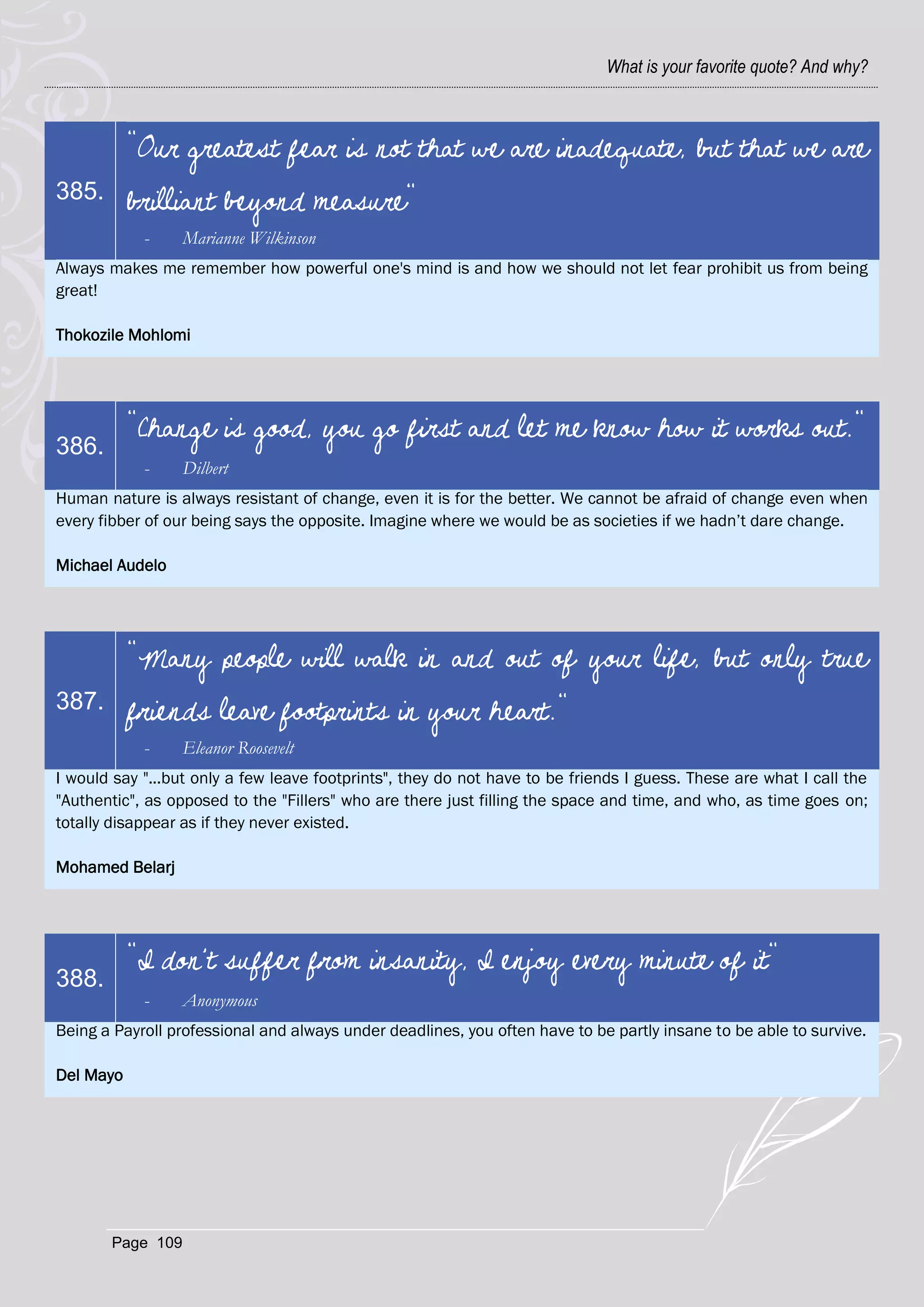 What is your favorite quote? And why?



           "Our greatest fear is not that we are inadequate, but that we are
385.       brilliant beyond measure"
            -     Marianne Wilkinson
Always makes me remember how powerful one's mind is and how we should not let fear prohibit us from being
great!

Thokozile Mohlomi




           "Change is good, you go first and let me know how it works out."
386.
            -     Dilbert
Human nature is always resistant of change, even it is for the better. We cannot be afraid of change even when
every fibber of our being says the opposite. Imagine where we would be as societies if we hadn‘t dare change.

Michael Audelo




           "Many people will walk in and out of your life, but only true
387.       friends leave footprints in your heart."
            -     Eleanor Roosevelt
I would say "...but only a few leave footprints", they do not have to be friends I guess. These are what I call the
"Authentic", as opposed to the "Fillers" who are there just filling the space and time, and who, as time goes on;
totally disappear as if they never existed.

Mohamed Belarj




           "I don't suffer from insanity, I enjoy every minute of it"
388.
            -     Anonymous
Being a Payroll professional and always under deadlines, you often have to be partly insane to be able to survive.

Del Mayo




       Page 109
 