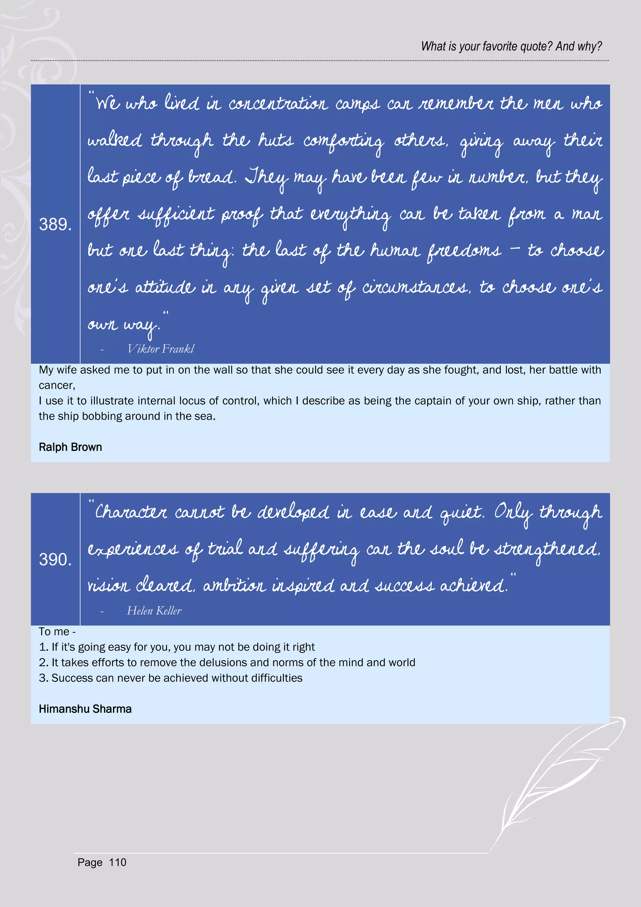 What is your favorite quote? And why?



          "We who lived in concentration camps can remember the men who
          walked through the huts comforting others, giving away their
          last piece of bread. They may have been few in number, but they

389.
          offer sufficient proof that everything can be taken from a man
          but one last thing: the last of the human freedoms - to choose
          one's attitude in any given set of circumstances, to choose one's
          own way."
            -      Viktor Frankl
My wife asked me to put in on the wall so that she could see it every day as she fought, and lost, her battle with
cancer,
I use it to illustrate internal locus of control, which I describe as being the captain of your own ship, rather than
the ship bobbing around in the sea.

Ralph Brown




          "Character cannot be developed in ease and quiet. Only through

390.
          experiences of trial and suffering can the soul be strengthened,
          vision cleared, ambition inspired and success achieved."
            -      Helen Keller
To me -
1. If it's going easy for you, you may not be doing it right
2. It takes efforts to remove the delusions and norms of the mind and world
3. Success can never be achieved without difficulties

Himanshu Sharma




        Page 110
 