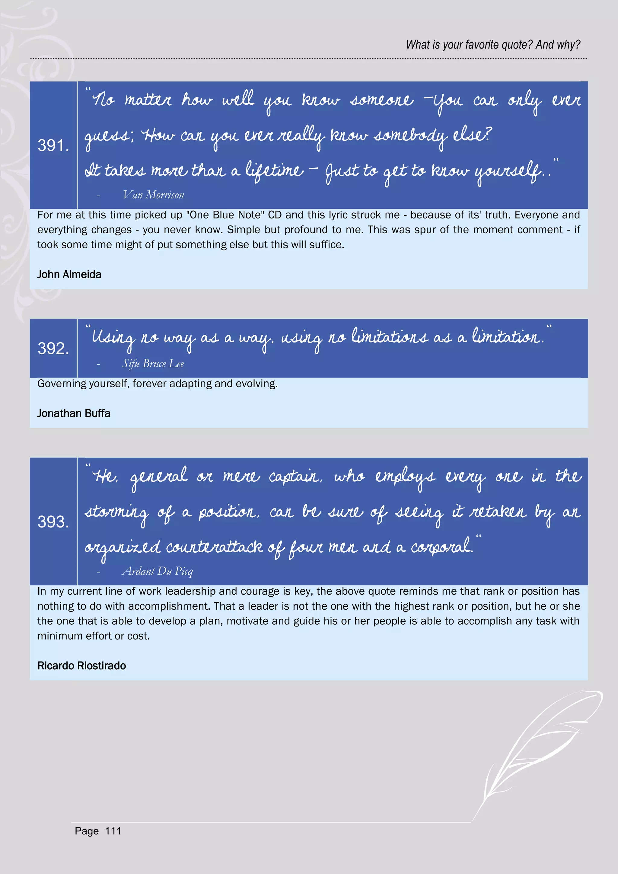 What is your favorite quote? And why?



         "No matter how well you know someone -You can only ever

391.
         guess; How can you ever really know somebody else?
         It takes more than a lifetime - Just to get to know yourself.."
            -     Van Morrison
For me at this time picked up "One Blue Note" CD and this lyric struck me - because of its' truth. Everyone and
everything changes - you never know. Simple but profound to me. This was spur of the moment comment - if
took some time might of put something else but this will suffice.

John Almeida




         "Using no way as a way, using no limitations as a limitation."
392.
            -     Sifu Bruce Lee
Governing yourself, forever adapting and evolving.

Jonathan Buffa




         "He, general or mere captain, who employs every one in the

393.
         storming of a position, can be sure of seeing it retaken by an
         organized counterattack of four men and a corporal."
            -     Ardant Du Picq
In my current line of work leadership and courage is key, the above quote reminds me that rank or position has
nothing to do with accomplishment. That a leader is not the one with the highest rank or position, but he or she
the one that is able to develop a plan, motivate and guide his or her people is able to accomplish any task with
minimum effort or cost.

Ricardo Riostirado




       Page 111
 