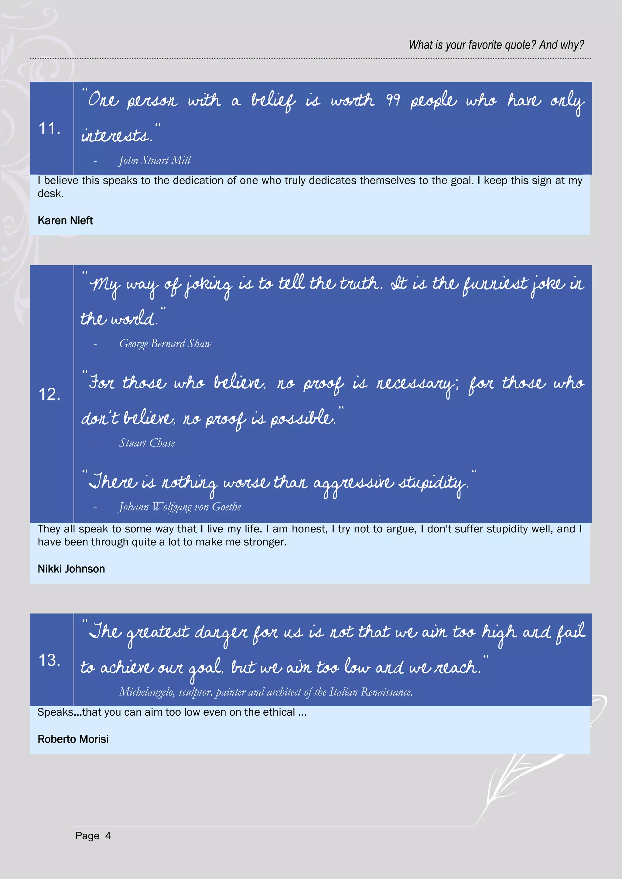 What is your favorite quote? And why?



         "One person with a belief is worth 99 people who have only
11.      interests."
              -   John Stuart Mill
I believe this speaks to the dedication of one who truly dedicates themselves to the goal. I keep this sign at my
desk.

Karen Nieft




         "My way of joking is to tell the truth. It is the funniest joke in
         the world."
              -   George Bernard Shaw


         "For those who believe, no proof is necessary; for those who
12.
         don't believe, no proof is possible."
              -   Stuart Chase


         "There is nothing worse than aggressive stupidity."
              -   Johann Wolfgang von Goethe
They all speak to some way that I live my life. I am honest, I try not to argue, I don't suffer stupidity well, and I
have been through quite a lot to make me stronger.

Nikki Johnson




         "The greatest danger for us is not that we aim too high and fail
13.      to achieve our goal, but we aim too low and we reach."
              -   Michelangelo, sculptor, painter and architect of the Italian Renaissance.
Speaks...that you can aim too low even on the ethical ...

Roberto Morisi




        Page 4
 