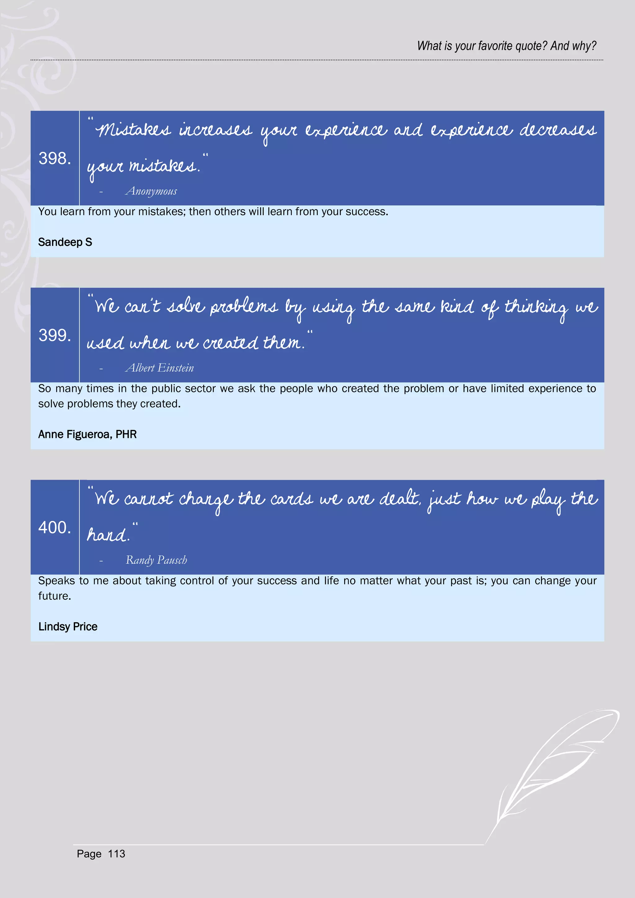 What is your favorite quote? And why?




         "Mistakes increases your experience and experience decreases
398.     your mistakes."
               -   Anonymous
You learn from your mistakes; then others will learn from your success.

Sandeep S




         "We can't solve problems by using the same kind of thinking we
399.     used when we created them."
               -   Albert Einstein
So many times in the public sector we ask the people who created the problem or have limited experience to
solve problems they created.

Anne Figueroa, PHR




         "We cannot change the cards we are dealt, just how we play the
400.     hand."
               -   Randy Pausch
Speaks to me about taking control of your success and life no matter what your past is; you can change your
future.

Lindsy Price




       Page 113
 