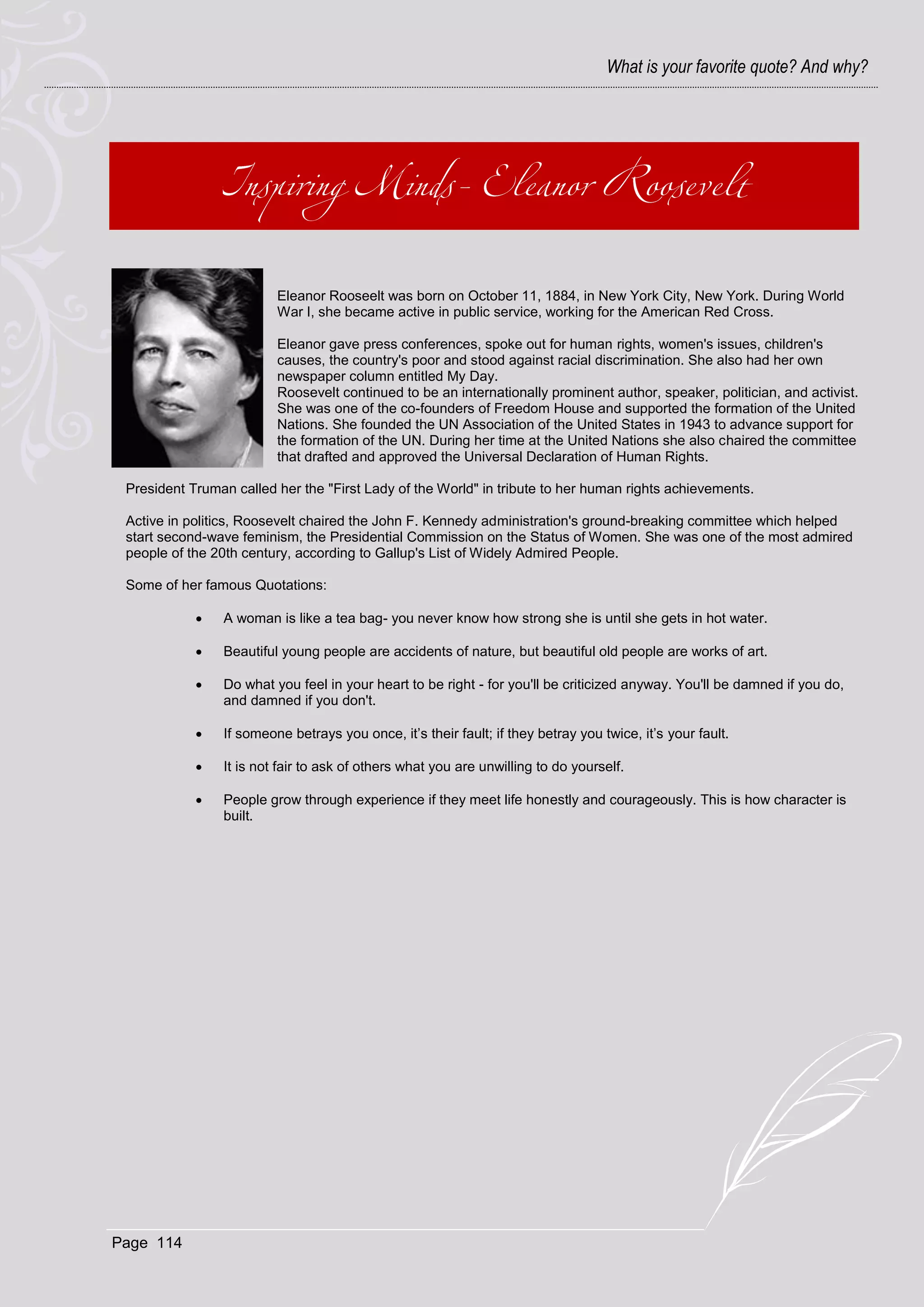 What is your favorite quote? And why?




                         Eleanor Rooseelt was born on October 11, 1884, in New York City, New York. During World
                         War I, she became active in public service, working for the American Red Cross.

                         Eleanor gave press conferences, spoke out for human rights, women's issues, children's
                         causes, the country's poor and stood against racial discrimination. She also had her own
                         newspaper column entitled My Day.
                         Roosevelt continued to be an internationally prominent author, speaker, politician, and activist.
                         She was one of the co-founders of Freedom House and supported the formation of the United
                         Nations. She founded the UN Association of the United States in 1943 to advance support for
                         the formation of the UN. During her time at the United Nations she also chaired the committee
                         that drafted and approved the Universal Declaration of Human Rights.

 President Truman called her the "First Lady of the World" in tribute to her human rights achievements.

 Active in politics, Roosevelt chaired the John F. Kennedy administration's ground-breaking committee which helped
 start second-wave feminism, the Presidential Commission on the Status of Women. She was one of the most admired
 people of the 20th century, according to Gallup's List of Widely Admired People.

 Some of her famous Quotations:

               A woman is like a tea bag- you never know how strong she is until she gets in hot water.

               Beautiful young people are accidents of nature, but beautiful old people are works of art.

               Do what you feel in your heart to be right - for you'll be criticized anyway. You'll be damned if you do,
                and damned if you don't.

               If someone betrays you once, it’s their fault; if they betray you twice, it’s your fault.

               It is not fair to ask of others what you are unwilling to do yourself.

               People grow through experience if they meet life honestly and courageously. This is how character is
                built.




Page 114
 