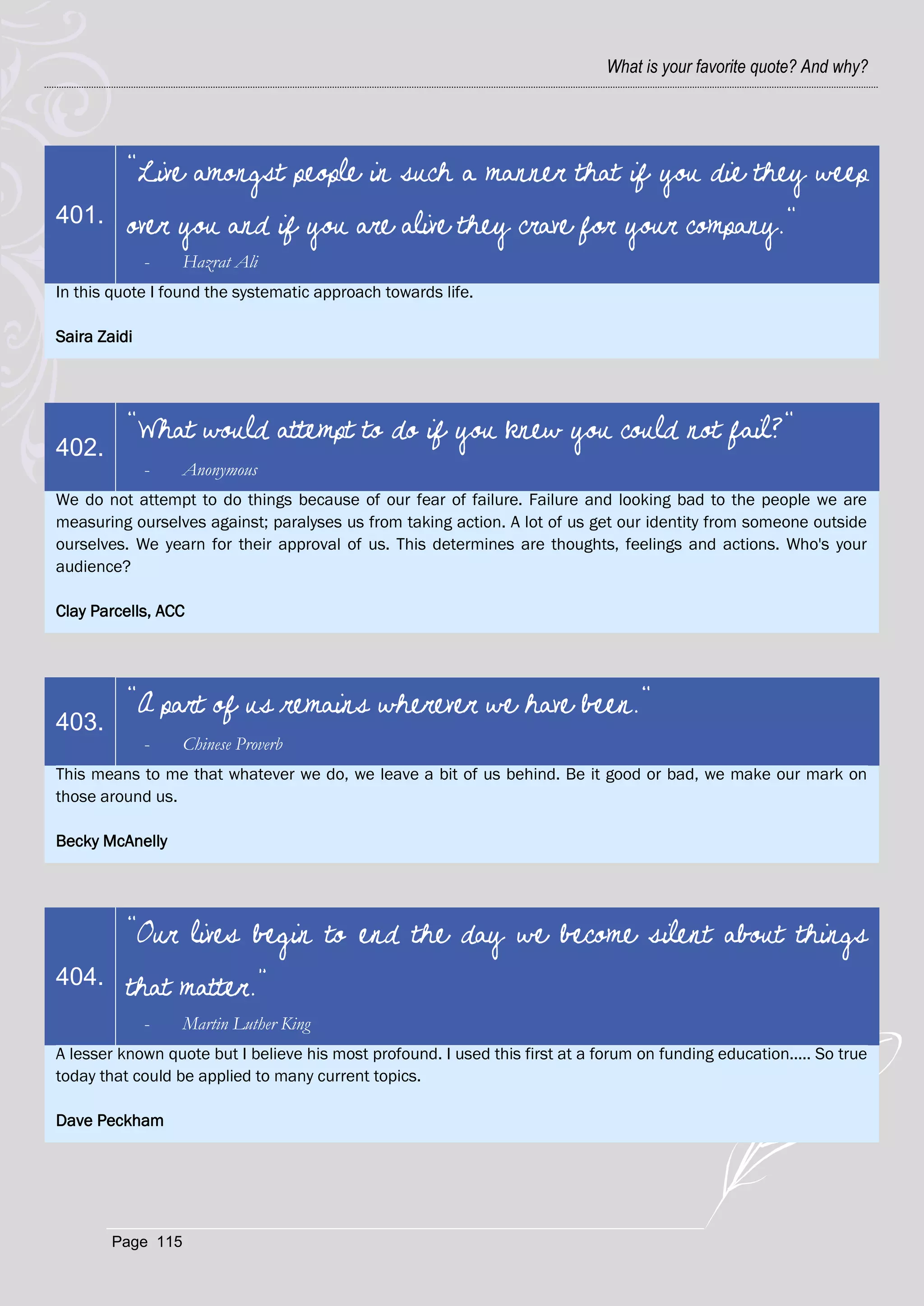 What is your favorite quote? And why?




          "Live amongst people in such a manner that if you die they weep
401.      over you and if you are alive they crave for your company."
              -    Hazrat Ali
In this quote I found the systematic approach towards life.

Saira Zaidi




          "What would attempt to do if you knew you could not fail?"
402.
              -    Anonymous
We do not attempt to do things because of our fear of failure. Failure and looking bad to the people we are
measuring ourselves against; paralyses us from taking action. A lot of us get our identity from someone outside
ourselves. We yearn for their approval of us. This determines are thoughts, feelings and actions. Who's your
audience?

Clay Parcells, ACC




          "A part of us remains wherever we have been."
403.
              -    Chinese Proverb
This means to me that whatever we do, we leave a bit of us behind. Be it good or bad, we make our mark on
those around us.

Becky McAnelly




          “Our lives begin to end the day we become silent about things
404.      that matter.”
              -    Martin Luther King
A lesser known quote but I believe his most profound. I used this first at a forum on funding education..... So true
today that could be applied to many current topics.

Dave Peckham




        Page 115
 