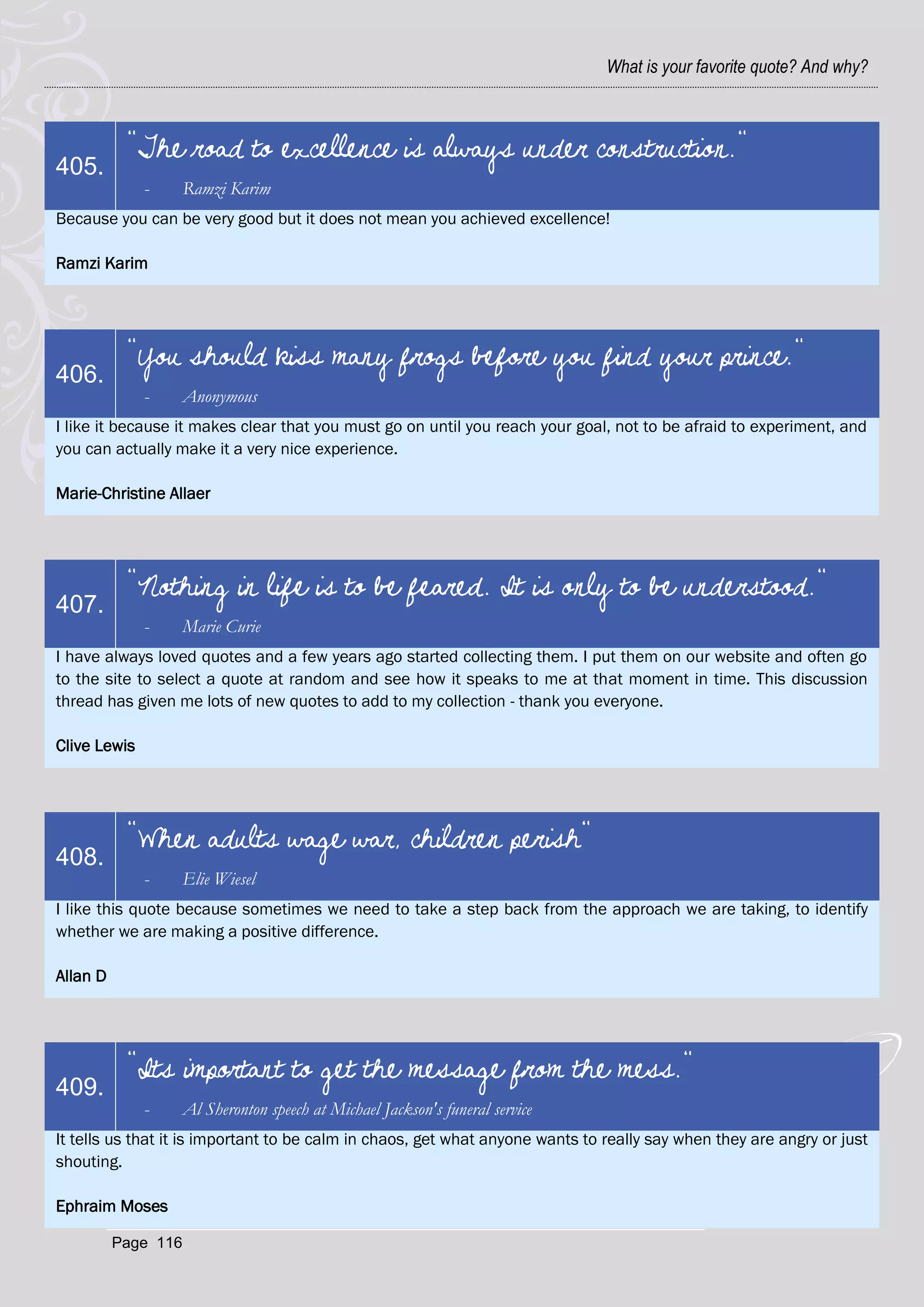 What is your favorite quote? And why?



           "The road to excellence is always under construction."
405.
              -      Ramzi Karim
Because you can be very good but it does not mean you achieved excellence!

Ramzi Karim




           "You should kiss many frogs before you find your prince."
406.
              -      Anonymous
I like it because it makes clear that you must go on until you reach your goal, not to be afraid to experiment, and
you can actually make it a very nice experience.

Marie-Christine Allaer




           "Nothing in life is to be feared. It is only to be understood."
407.
              -      Marie Curie
I have always loved quotes and a few years ago started collecting them. I put them on our website and often go
to the site to select a quote at random and see how it speaks to me at that moment in time. This discussion
thread has given me lots of new quotes to add to my collection - thank you everyone.

Clive Lewis




           "When adults wage war, children perish"
408.
              -      Elie Wiesel
I like this quote because sometimes we need to take a step back from the approach we are taking, to identify
whether we are making a positive difference.

Allan D




           "Its important to get the message from the mess."
409.
              -      Al Sheronton speech at Michael Jackson's funeral service
It tells us that it is important to be calm in chaos, get what anyone wants to really say when they are angry or just
shouting.

Ephraim Moses

          Page 116
 