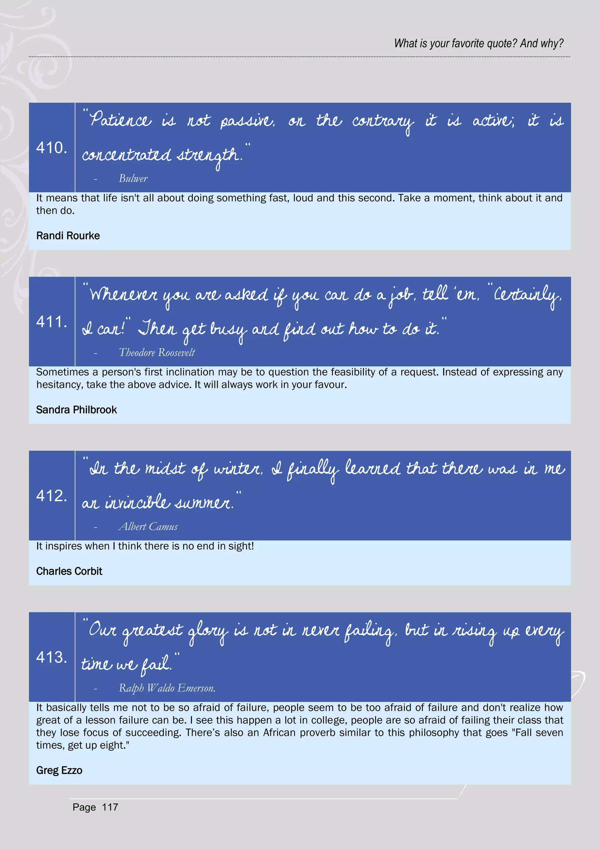 What is your favorite quote? And why?




          "Patience is not passive, on the contrary it is active; it is
410.      concentrated strength."
             -     Bulwer
It means that life isn't all about doing something fast, loud and this second. Take a moment, think about it and
then do.

Randi Rourke




          "Whenever you are asked if you can do a job, tell 'em, "Certainly,
411.      I can!" Then get busy and find out how to do it."
             -     Theodore Roosevelt
Sometimes a person's first inclination may be to question the feasibility of a request. Instead of expressing any
hesitancy, take the above advice. It will always work in your favour.

Sandra Philbrook




          "In the midst of winter, I finally learned that there was in me
412.      an invincible summer."
             -     Albert Camus
It inspires when I think there is no end in sight!

Charles Corbit




          "Our greatest glory is not in never failing, but in rising up every
413.      time we fail."
             -     Ralph Waldo Emerson.
It basically tells me not to be so afraid of failure, people seem to be too afraid of failure and don't realize how
great of a lesson failure can be. I see this happen a lot in college, people are so afraid of failing their class that
they lose focus of succeeding. There‘s also an African proverb similar to this philosophy that goes "Fall seven
times, get up eight."

Greg Ezzo


        Page 117
 