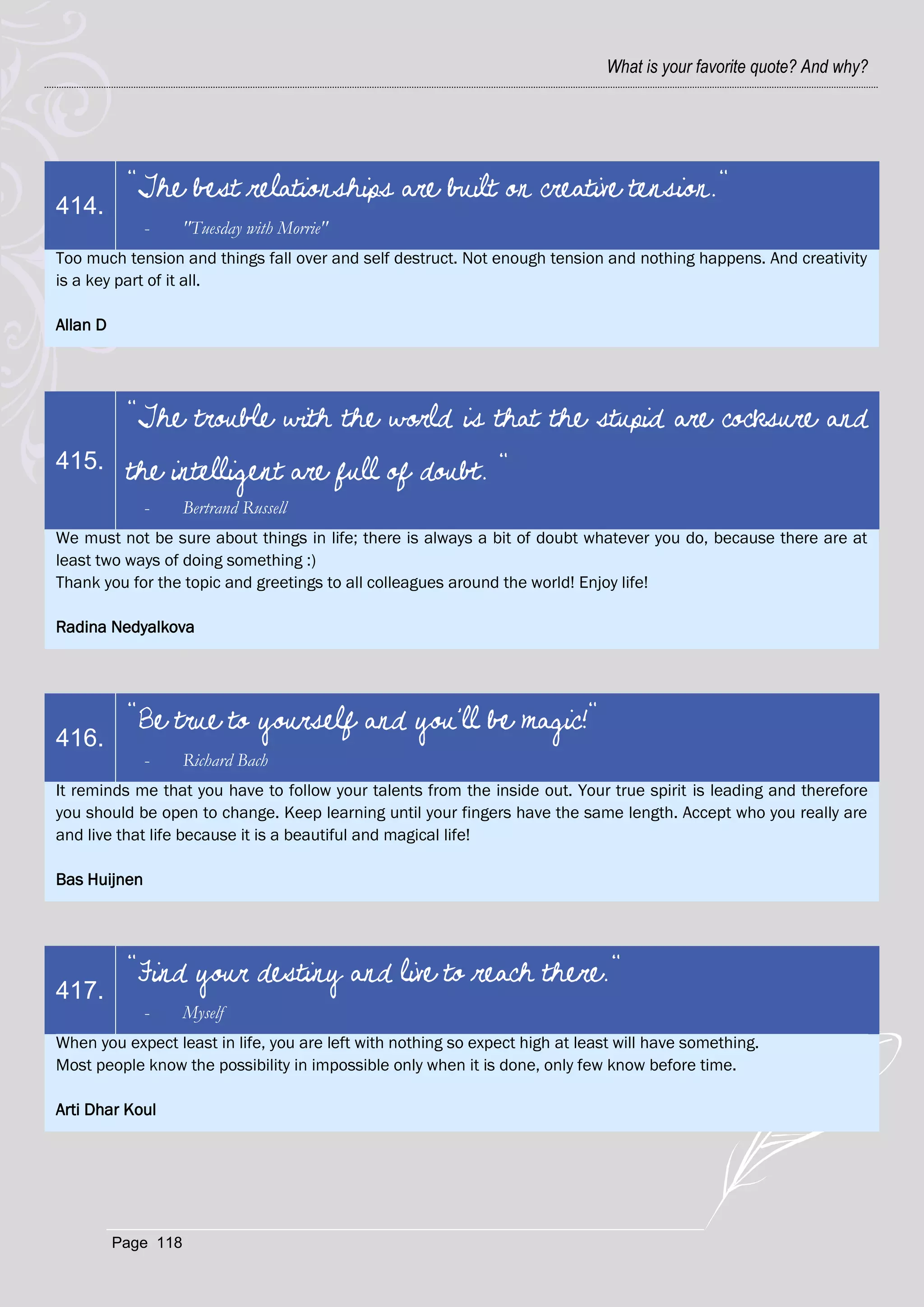 What is your favorite quote? And why?




           "The best relationships are built on creative tension."
414.
              -      "Tuesday with Morrie"
Too much tension and things fall over and self destruct. Not enough tension and nothing happens. And creativity
is a key part of it all.

Allan D




           "The trouble with the world is that the stupid are cocksure and
415.       the intelligent are full of doubt. "
              -      Bertrand Russell
We must not be sure about things in life; there is always a bit of doubt whatever you do, because there are at
least two ways of doing something :)
Thank you for the topic and greetings to all colleagues around the world! Enjoy life!

Radina Nedyalkova




           "Be true to yourself and you'll be magic!"
416.
              -      Richard Bach
It reminds me that you have to follow your talents from the inside out. Your true spirit is leading and therefore
you should be open to change. Keep learning until your fingers have the same length. Accept who you really are
and live that life because it is a beautiful and magical life!

Bas Huijnen




           "Find your destiny and live to reach there."
417.
              -      Myself
When you expect least in life, you are left with nothing so expect high at least will have something.
Most people know the possibility in impossible only when it is done, only few know before time.

Arti Dhar Koul




          Page 118
 