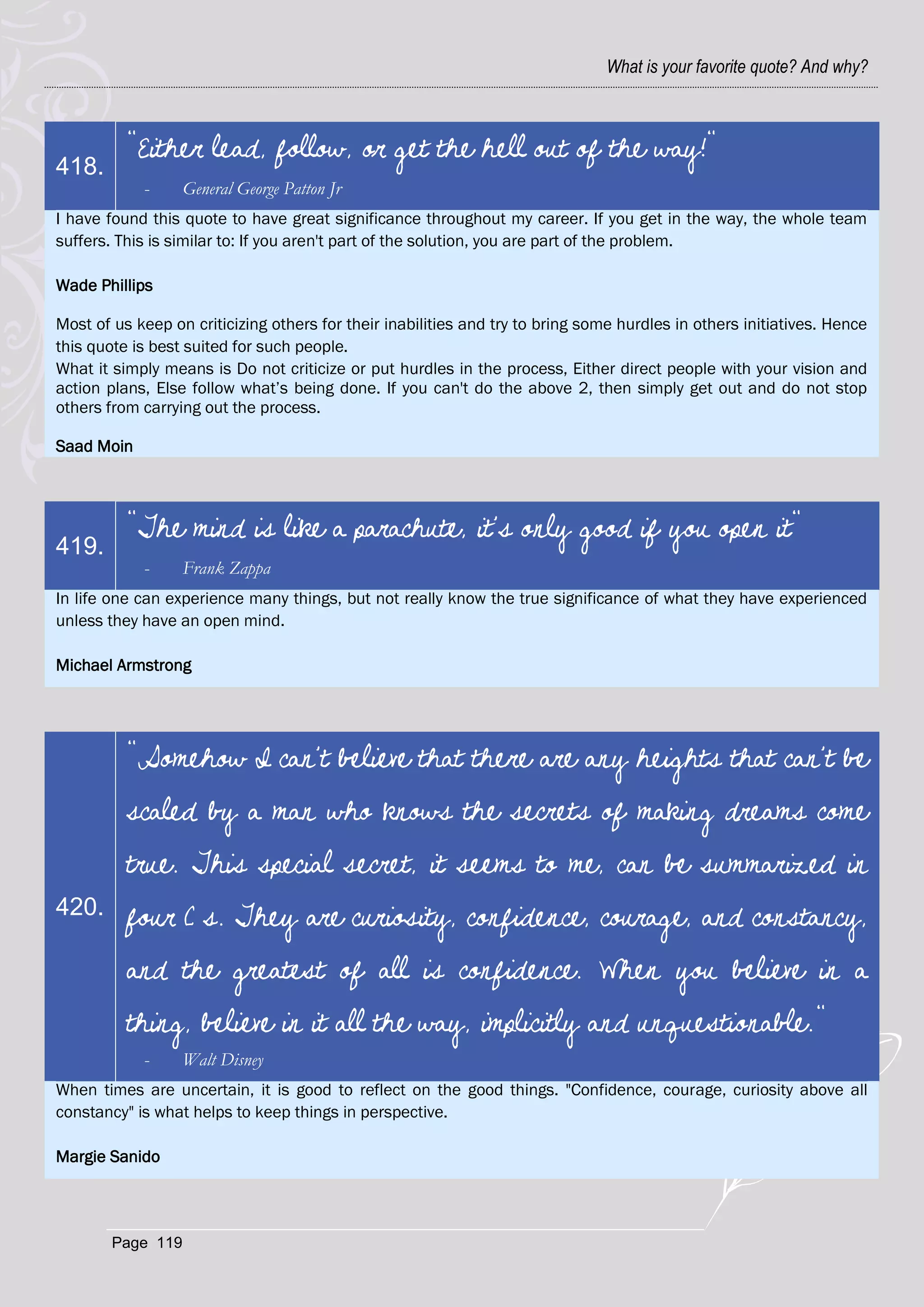 What is your favorite quote? And why?



          "Either lead, follow, or get the hell out of the way!"
418.
            -      General George Patton Jr
I have found this quote to have great significance throughout my career. If you get in the way, the whole team
suffers. This is similar to: If you aren't part of the solution, you are part of the problem.

Wade Phillips

Most of us keep on criticizing others for their inabilities and try to bring some hurdles in others initiatives. Hence
this quote is best suited for such people.
What it simply means is Do not criticize or put hurdles in the process, Either direct people with your vision and
action plans, Else follow what‘s being done. If you can't do the above 2, then simply get out and do not stop
others from carrying out the process.

Saad Moin



          "The mind is like a parachute, it's only good if you open it"
419.
            -      Frank Zappa
In life one can experience many things, but not really know the true significance of what they have experienced
unless they have an open mind.

Michael Armstrong




          "Somehow I can't believe that there are any heights that can't be
          scaled by a man who knows the secrets of making dreams come
          true. This special secret, it seems to me, can be summarized in
420.      four C s. They are curiosity, confidence, courage, and constancy,
          and the greatest of all is confidence. When you believe in a
          thing, believe in it all the way, implicitly and unquestionable."
            -      Walt Disney
When times are uncertain, it is good to reflect on the good things. "Confidence, courage, curiosity above all
constancy" is what helps to keep things in perspective.

Margie Sanido




        Page 119
 