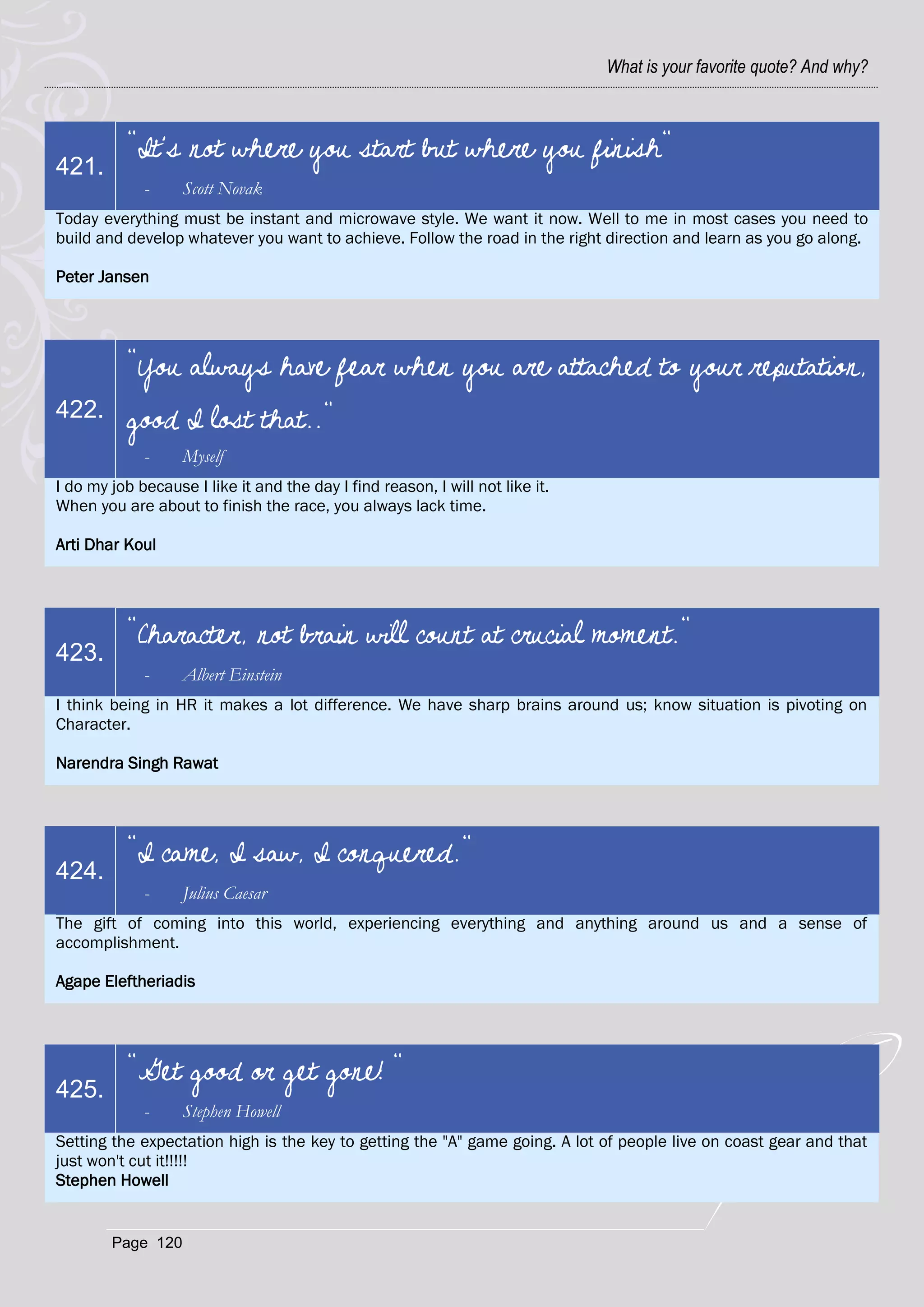 What is your favorite quote? And why?



          "It's not where you start but where you finish"
421.
             -     Scott Novak
Today everything must be instant and microwave style. We want it now. Well to me in most cases you need to
build and develop whatever you want to achieve. Follow the road in the right direction and learn as you go along.

Peter Jansen




          "You always have fear when you are attached to your reputation,
422.      good I lost that.."
             -     Myself
I do my job because I like it and the day I find reason, I will not like it.
When you are about to finish the race, you always lack time.

Arti Dhar Koul




          "Character, not brain will count at crucial moment."
423.
             -     Albert Einstein
I think being in HR it makes a lot difference. We have sharp brains around us; know situation is pivoting on
Character.

Narendra Singh Rawat




          "I came, I saw, I conquered."
424.
             -     Julius Caesar
The gift of coming into this world, experiencing everything and anything around us and a sense of
accomplishment.

Agape Eleftheriadis




          "Get good or get gone! "
425.
             -     Stephen Howell
Setting the expectation high is the key to getting the "A" game going. A lot of people live on coast gear and that
just won't cut it!!!!!
Stephen Howell


        Page 120
 