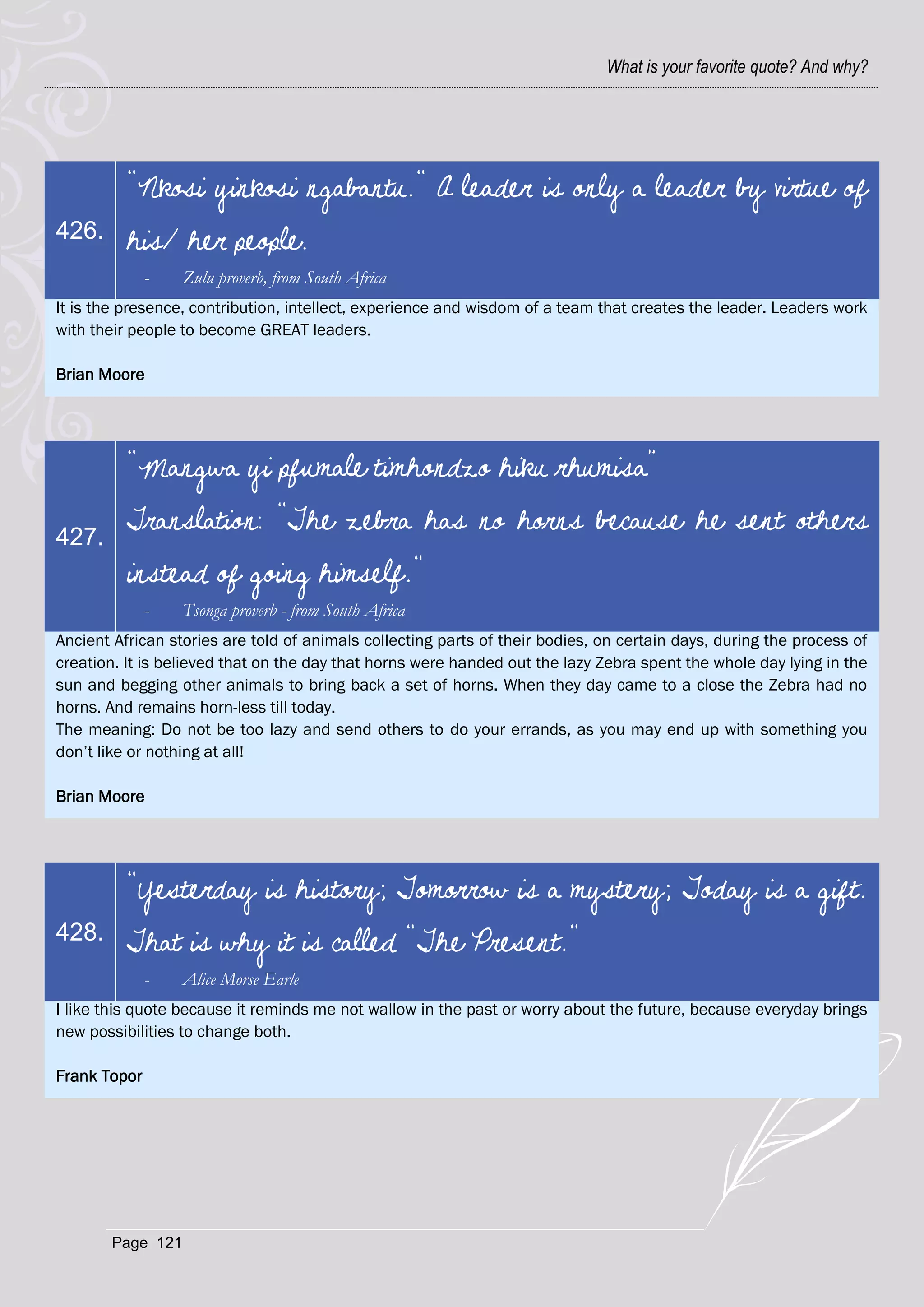 What is your favorite quote? And why?




          "Nkosi yinkosi ngabantu." A leader is only a leader by virtue of
426.      his/ her people.
              -   Zulu proverb, from South Africa
It is the presence, contribution, intellect, experience and wisdom of a team that creates the leader. Leaders work
with their people to become GREAT leaders.

Brian Moore




          "Mangwa yi pfumale timhondzo hiku rhumisa”

427.
          Translation: “The zebra has no horns because he sent others
          instead of going himself."
              -   Tsonga proverb - from South Africa
Ancient African stories are told of animals collecting parts of their bodies, on certain days, during the process of
creation. It is believed that on the day that horns were handed out the lazy Zebra spent the whole day lying in the
sun and begging other animals to bring back a set of horns. When they day came to a close the Zebra had no
horns. And remains horn-less till today.
The meaning: Do not be too lazy and send others to do your errands, as you may end up with something you
don‘t like or nothing at all!

Brian Moore




          "Yesterday is history; Tomorrow is a mystery; Today is a gift.
428.      That is why it is called "The Present."
              -   Alice Morse Earle
I like this quote because it reminds me not wallow in the past or worry about the future, because everyday brings
new possibilities to change both.

Frank Topor




       Page 121
 